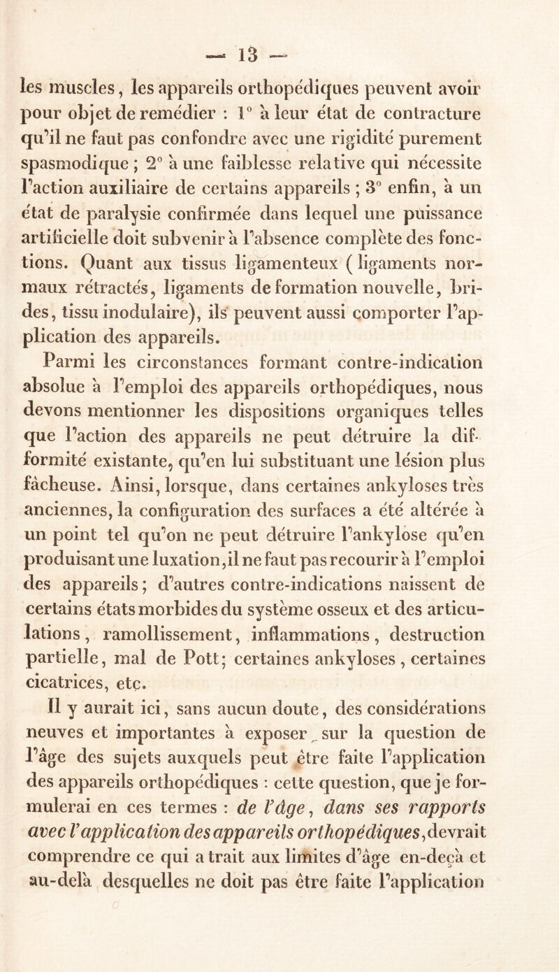 les muscles, les appareils orthopédiques peuvent avoir pour objet de remédier : 1° à leur état de contracture qu’il ne faut pas confondre avec une rigidité purement spasmodique; 2° aune faiblesse relative qui nécessite Faction auxiliaire de certains appareils ; 3° enfin, à un état de paralysie confirmée dans lequel une puissance artificielle doit subvenir a Fabsence complète des fonc- tions. Quant aux tissus ligamenteux ( ligaments nor- maux rétractés? ligaments de formation nouvelle, bri- des, tissu modulaire), ils peuvent aussi comporter Inap- plication des appareils. Parmi les circonstances formant contre-indication absolue a F emploi des appareils orthopédiques, nous devons mentionner les dispositions organiques telles que Faction des appareils ne peut détruire la dif- formité existante, qu’en lui substituant une lésion plus fâcheuse. Ainsi, lorsque, dans certaines ankylosés très anciennes, la configuration des surfaces a été altérée à un point tel qu’on ne peut détruire Fankylose qu’en produisant une luxation,il ne faut pas recourir à Pemploi des appareils ; d’autres contre-indications naissent de certains états morbides du système osseux et des articu- lations , ramollissement, inflammations, destruction partielle, mal de Pott; certaines ankylosés , certaines cicatrices, etc. Il y aurait ici, sans aucun doute, des considérations neuves et importantes a exposer sur la question de Page des sujets auxquels peut être faite l’application des appareils orthopédiques : cette question, que je for- mulerai en ces termes : de Vâge, dans ses rapports avec V application des appareils orthopédiques, devrait comprendre ce qui a trait aux limites d’âge en-deçâ et au-dela desquelles ne doit pas être faite l’application