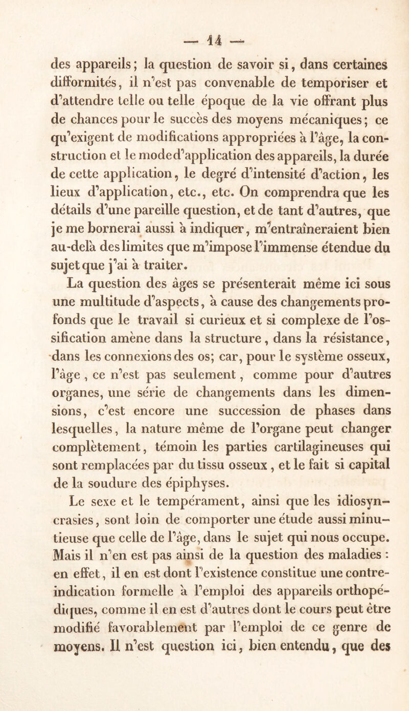 des appareils ; la question de savoir si, dans certaines difformités, il n’est pas convenable de temporiser et d'attendre telle ou telle époque de la vie offrant plus de chances pour le succès des moyens mécaniques ; ce qu’exigent de modifications appropriées a Page, la con- struction et le mode d’application des appareils, la durée de cette application, le degré d’intensité d’action , les lieux d’application, etc., etc. On comprendra que les détails d’une pareille question, et de tant d’autres, que je me bornerai aussi a indiquer, m’entraîneraient bien au-delà des limites que m’impose l’immense étendue du sujet que j’ai à traiter. La question des âges se présenterait même ici sous une multitude d’aspects, à cause des changements pro- fonds que le travail si curieux et si complexe de l’os- sification amène dans la structure, dans la résistance, dans les connexions des os; car, pour le système osseux, Page , ce n’est pas seulement, comme pour d’autres organes, une série de changements dans les dimen- sions, c’est encore une succession de phases dans lesquelles, la nature même de l’organe peut changer complètement, témoin les parties cartilagineuses qui sont remplacées par du tissu osseux, et le fait si capital de la soudure des épiphyses. Le sexe et le tempérament, ainsi que les idiosyn- crasies, sont loin de comporter une étude aussi minu- tieuse que celle de l’âge, dans le sujet qui nous occupe. Mais il n’en est pas ainsi de la question des maladies : en effet, il en est dont l’existence constitue une contre- indication formelle à l’emploi des appareils orthopé- diques, comme il en est d’autres dont le cours peut être modifié favorablement par l’emploi de ce genre de moyens. Il n’est question ici, bien entendu, que des