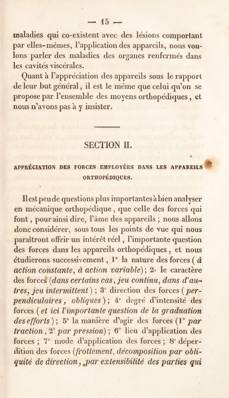 — 45 maladies qui co-existent avec des lésions comportant par elles-mêmes, Inapplication des appareils, nous vou- lons parler des maladies des organes renfermés dans les cavités viscérales. Quant à Fappréciation des appareils sous le rapport de leur but général, il est le même que celui qu'on se propose par Fensemble des moyens orthopédiques, et nous ivavons pas à y insister. SECTION IL « APPRÉCIATION DES FORCES EMPLOYÉES DANS LES APPAREILS ORTHOPÉDIQUES. Il est peu de questions plus importantes à bien analyser en mécanique orthopédique, que celle des forces qui font, pour ainsi dire, Fâme des appareils ; nous allons donc considérer, sous tous les points de vue qui nous paraîtront offrir un intérêt réel, Fimportante question des forces dans les appareils orthopédiques, et nous étudierons successivement ,1° la nature des forces ( à action constante, à action variable); % le caractère des forces (dans certains cas, jeu continu, dans d'au- trèsy jeu intermittent) ; 3° direction des forces (per- pendiculaires, obliques ); 4° degré d^intensité des forces ( et ici l'importante question de la graduation des efforts)', 5° la manière d^agir des forces (T par traction, 2° par pression) ; 6° lieu d'application des forces ; 7° mode d'application des forces ; 8° déper- dition des forces (frottement, décomposition par obli- quité de direction ^par extensibilité des parties qui