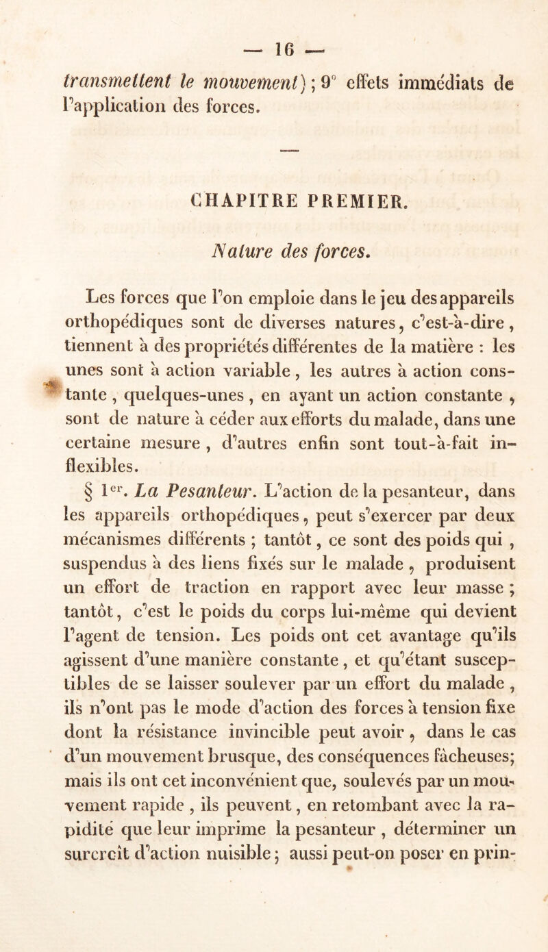 transmettent le mouvement) ; 9° effets immédiats de Inapplication des forces. CHAPITRE PREMIER. Nature des forces. Les forces que Ton emploie dans le jeu des appareils orthopédiques sont de diverses natures, c’est-à-dire, tiennent a des propriétés différentes de la matière : les unes sont à action variable, les autres à action cons- -*Bï, _ * tante , quelques-unes , en ayant un action constante 9 sont de nature a céder aux efforts du malade, dans une certaine mesure , d’autres enfin sont tout-à-fait in- flexibles. § 1er. La Pesanteur. L’action de la pesanteur, dans les appareils orthopédiques9 peut s’exercer par deux mécanismes différents ; tantôt, ce sont des poids qui , suspendus à des liens fixés sur le malade 9 produisent un effort de traction en rapport avec leur masse ; tantôt, c’est le poids du corps lui-même qui devient P agent de tension. Les poids ont cet avantage qu’ils agissent d’une manière constante, et qu’étant suscep- tibles de se laisser soulever par un effort du malade , ils n’ont pas le mode d’action des forces a tension fixe dont la résistance invincible peut avoir 9 dans le cas d’un mouvement brusque, des conséquences fâcheuses; mais ils ont cet inconvénient que, soulevés par un mou- vement rapide , ils peuvent, en retombant avec la ra- pidité que leur imprime la pesanteur , déterminer un surcroît d’action nuisible ; aussi peut-on poser en prin-