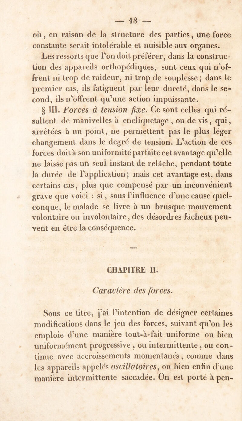 où, en raison de la structure des parties, une force constante serait intolérable et nuisible aux organes. Les ressorts que Ton doit préférer, dans la construc- tion des appareils orthopédiques, sont ceux qui n’of- frent ni trop de raideur, ni trop de souplesse ; dans le premier cas, ils fatiguent par leur dureté, dans le se- cond, ils Coffrent qu’une action impuissante. § III. Forces à tension fixe. Ce sont celles qui ré- sultent de manivelles a encliquetage , ou de vis, qui, arretées a un point, ne permettent pas le plus léger changement dans le degré de tension. L’aetion de ces forces doit a son uniformité parfaite cet avantage qu’elle ne laisse pas un seul instant de relâche, pendant toute la durée de Inapplication ; mais cet avantage est, dans certains cas, plus que compensé par un inconvénient grave que voici : si, sous Finfluence d’une cause quel- conque, le malade se livre a un brusque mouvement volontaire ou involontaire, des désordres fâcheux peu- vent en être la conséquence. CHAPITRE II. Caractère des forces. Sous ce litre, j’ai Fintention de désigner certaines modifications dans le jeu des forces, suivant qu’on les emploie cFune manière tout-a-fait uniforme ou bien uniformément progressive , ou intermittente 9 ou con- tinue avec accroissements momentanés, comme dans les appareils appelés oscillatoires, ou bien enfin d’une manière intermittente saccadée. On est porté a pen-
