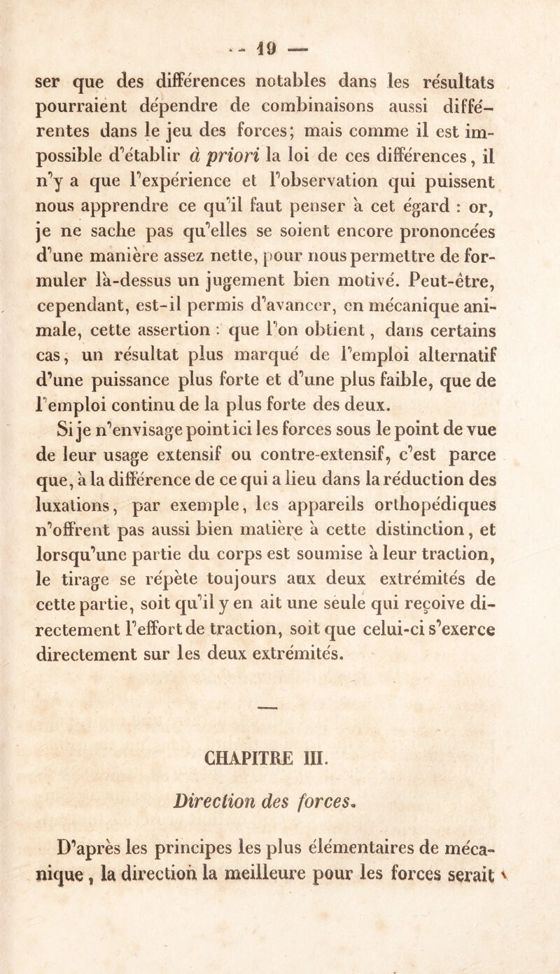 ser que des différences notables dans les résultats pourraient dépendre de combinaisons aussi diffé- rentes dans le jeu des forces; mais comme il est im- possible d’établir à priori la loi de ces différences, il n’y a que l’expérience et l’observation qui puissent nous apprendre ce qu’il faut penser à cet égard : or, je ne sache pas qu’elles se soient encore prononcées d’une manière assez nette, pour nous permettre de for- muler la-dessus un jugement bien motivé. Peut-être, cependant, est-il permis d’avancer, en mécanique ani- male, cette assertion : que l’on obtient, dans certains cas, un résultat plus marqué de l’emploi alternatif d’une puissance plus forte et d’une plus faible, que de l’emploi continu de la plus forte des deux. Si je n’envisage point ici les forces sous le point de vue de leur usage extensif ou contre-extensif, c’est parce que, a la différence de ce qui a lieu dans la réduction des luxations, par exemple, les appareils orthopédiques n’offrent pas aussi bien matière à cette distinction, et lorsqu’une partie du corps est soumise a leur traction, le tirage se répète toujours aux deux extrémités de cette partie, soit qu’il y en ait une seule qui reçoive di- rectement l’effort de traction, soit que celui-ci s’exerce directement sur les deux extrémités. CHAPITRE III. Direction des forces. D’après les principes les plus élémentaires de méca- nique , la direction la meilleure pour les forces serait \