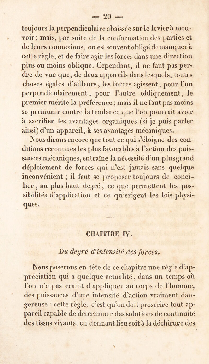 toujours la perpendiculaire abaissëe sur le Levier à mou- voir; mais, par suite de la conformation des parties et de leurs connexions, on est souvent obligé de manquer a cette règle, et de faire agir les forces dans une direction plus ou moins oblique. Cependant, il ne faut pas per- dre de vue que, de deux appareils dans lesquels, toutes choses égales d’ailleurs, les forces agissent, pour l’un perpendiculairement, pour F autre obliquement, le premier mérite la préférence ; mais il ne faut pas moins se prémunir contre la tendance que Fou pourrait avoir à sacrifier les avantages organiques (si je puis parler ainsi) d’un appareil, à ses avantages mécaniques. Nous dirons encore que tout ce qui s’éloigne des con- ditions reconnues les plus favorables a Faction des puis- sances mécaniques, entraîne la nécessité d’un plus grand déploiement de forces qui iFest jamais sans quelque inconvénient ; il faut se proposer toujours de conci- lier 5 au plus haut degré, ce que permettent les pos- sibilités d’application et ce qu’exigent les lois physi- ques. CHAPITRE IY. Du degré d'intensité des forces, Nous poserons en tête de ce chapitre une règle d’ap- préciation qui a quelque actualité, dans un temps oîi Fon n’a pas craint d’appliquer au corps de Fhomme, des puissances d’une intensité d’action vraiment dan- gereuse : cette règle, c’est qu’on doit proscrire tout ap- pareil capable de déterminer des solutions de continuité des tissus vivants, en donnant lieu soit à la déchirure des
