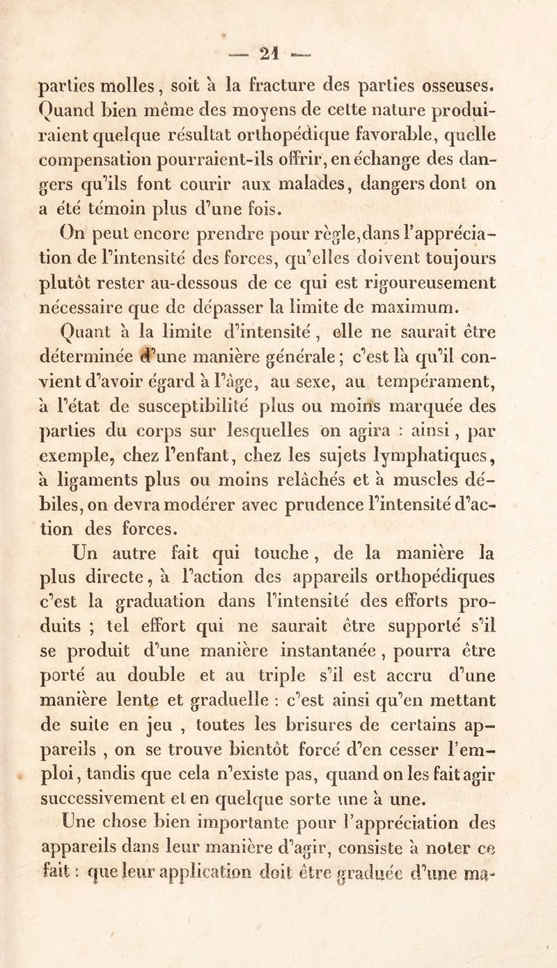 parties molles, soit a la fracture des parties osseuses. Quand bien meme des moyens de cette nature produi- raient quelque résultat orthopédique favorable, quelle compensation pourraient-ils offrir, en échange des dan- gers qu’ils font courir aux malades, dangers dont on a été témoin plus d’une fois. On peut encore prendre pour régie,dans l’apprécia- tion de Fintensité des forces, qu'elles doivent toujours plutôt rester au-dessous de ce qui est rigoureusement nécessaire que de dépasser la limite de maximum. Quant a la limite d’intensité , elle ne saurait être déterminée d’une manière générale ; c’est Fa qu’il con- vient d’avoir égard a Fàge, au sexe, au tempérament, a l’état de susceptibilité plus ou moins marquée des parties du corps sur lesquelles on agira : ainsi, par exemple, chez l’enfant, chez les sujets lymphatiques, à ligaments plus ou moins relâchés et à muscles dé- biles, on devra modérer avec prudence Fintensité d’ac- tion des forces. Un autre fait qui touche, de la manière la plus directe, â Faction des appareils orthopédiques c’est la graduation dans Fintensité des efforts pro- duits ; tel effort qui ne saurait être supporté s’il se produit d’une manière instantanée , pourra être porté au double et au triple s’il est accru d’une manière lente et graduelle : c’est ainsi qu’en mettant de suite en jeu , toutes les brisures de certains ap- pareils , on se trouve bientôt forcé d’en cesser l’em- ploi , tandis que cela n’existe pas, quand on les fait agir successivement et en quelque sorte une â une. Une chose bien importante pour l’appréciation des appareils dans leur manière d’agir, consiste â noter ce fait: que leur application doit être graduée d’une ma-