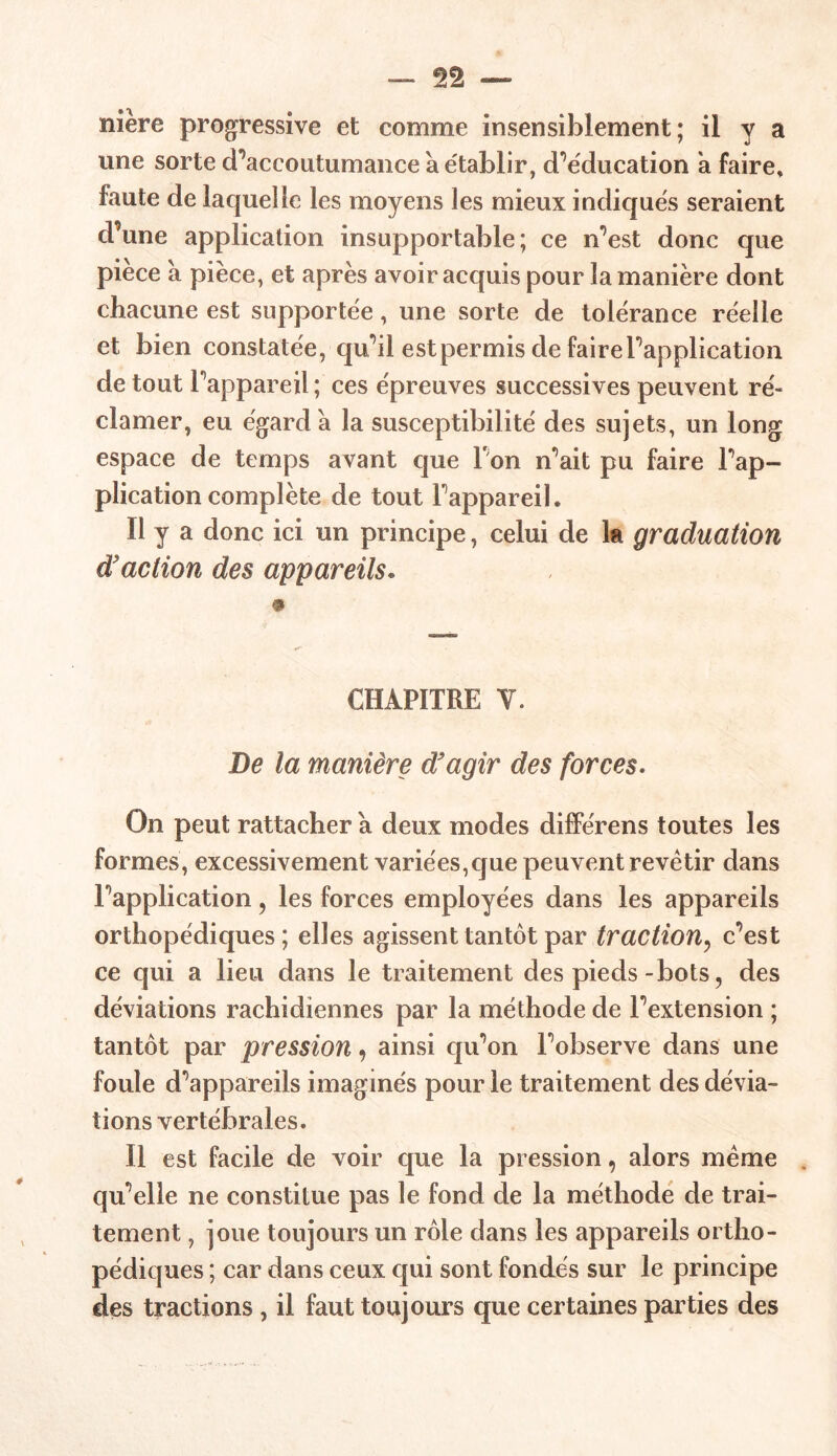 nière progressive et comme insensiblement; il y a une sorte d’accoutumance à établir, d’éducation a faire* faute de laquelle les moyens les mieux indiqués seraient d’une application insupportable; ce n’est donc que pièce à pièce, et après avoir acquis pour la manière dont chacune est supportée, une sorte de tolérance réelle et bien constatée, qu’il est permis de faire l'application de tout l’appareil; ces épreuves successives peuvent ré- clamer, eu égard a la susceptibilité des sujets, un long espace de temps avant que I on n’ait pu faire l’ap- plication complète de tout l’appareil. Il y a donc ici un principe, celui de ht graduation d'action des appareils. CHAPITRE V. De la manière d'agir des forces. On peut rattacher a deux modes différens toutes les formes, excessivement variées,que peuvent revêtir dans l’application, les forces employées dans les appareils orthopédiques; elles agissent tantôt par traction, c’est ce qui a lieu dans le traitement des pieds-bots, des déviations rachidiennes par la méthode de l’extension ; tantôt par pression, ainsi qu’on l’observe dans une foule d’appareils imaginés pour le traitement des dévia- tions vertébrales. Il est facile de voir que la pression, alors meme . qu’elle ne constitue pas le fond de la méthode de trai- tement , joue toujours un rôle dans les appareils ortho- pédiques ; car dans ceux qui sont fondés sur le principe des tractions , il faut toujours que certaines parties des