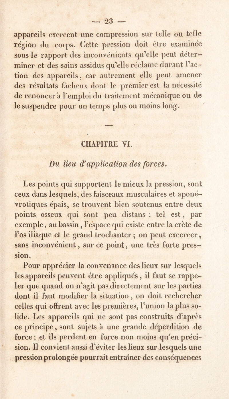 appareils exercent une compression sur telle ou telle région du corps. Cette pression doit être examinée sous le rapport des inconvénients qu'elle peut déter- miner et des soins assidus qu'elle réclame durant Fac- tion des appareils, car autrement elle peut amener des résultats fâcheux dont le premier est la nécessité de renoncer a l'emploi du traitement mécanique ou de le suspendre pour un temps plus ou moins long. CHAPITRE VI. Du lieu d’application des forces. Les points qui supportent le mieux la pression, sont ceux dans lesquels, des faisceaux musculaires et aponé- vrotiques épais, se trouvent bien soutenus entre deux points osseux qui sont peu distans : tel est, par exemple , au bassin, Féspace qui existe entre la crête de Fos iliaque et le grand trochanter ; on peut excercer, sans inconvénient, sur ce point, une très forte pres- sion. Pour apprécier la convenance des lieux sur lesquels les appareils peuvent être appliqués , il faut se rappe- ler que quand on n^agit pas directement sur les parties dont il faut modifier la situation, on doit rechercher celles qui offrent avec les premières, Puni on la plus so- lide. Les appareils qui ne sont pas construits diaprés ce principe, sont sujets â une grande déperdition de force ; et ils perdent en force non moins qu'en préci- sion. Il convient aussi d^éviter les lieux sur lesquels une pression prolongée pourrait entraîner des conséquences