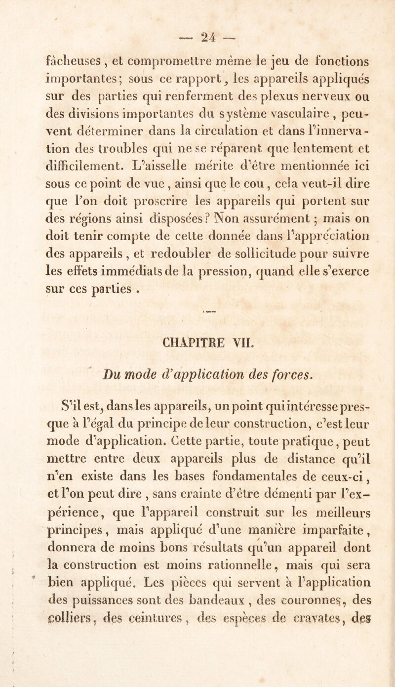 fâcheuses , et compromettre meme le jeu de fonctions importantes ; sous ce rapport 9 les appareils appliques sur des parties qui renferment des plexus nerveux ou des divisions importantes du système vasculaire , peu* vent déterminer dans la circulation et dans l’innerva - tion des troubles qui ne se réparent que lentement et difficilement. L’aisselle mérite d’être mentionnée ici sous ce point de vue , ainsi que le cou , cela veut-il dire que Fon doit proscrire les appareils qui portent sur des régions ainsi disposées? Non assurément ; mais on doit tenir compte de cette donnée dans l’appréciation des appareils , et redoubler de sollicitude pour suivre les effets immédiats de la pression, quand elle s’exerce sur ces parties » CHAPITRE VIL Du mode d’application des forces. S’il est, dans les appareils, un point qui intéresse pres- que a l’égal du principe de leur construction, c’est leur mode d’application. Cette partie, toute pratique, peut mettre entre deux appareils plus de distance qu’il n’en existe dans les bases fondamentales de ceux-ci, et l’on peut dire , sans crainte d’être démenti par l’ex- périence, que l’appareil construit sur les meilleurs principes, mais appliqué d’une manière imparfaite, donnera de moins bons résultats qu’un appareil dont la construction est moins rationnelle, mais qui sera bien appliqué. Les pièces qui servent a l’application des puissances sont des bandeaux , des couronnes, des colliers, des ceintures, des espèces de cravates, des