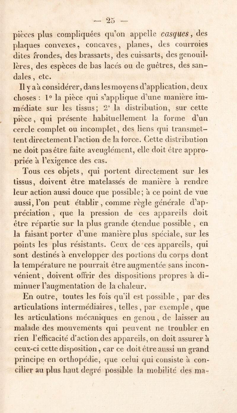 pièces plus compliquées qiron appelle casques, des plaques convexes, concaves, planes, des courroies dites frondes, des brassarts, des cuissarts, des genouil- lères, des espèces de bas lacés ou de guêtres, des san- dales , etc. h y a a considérer, dans les moyens d'application, deux choses : 1° la pièce qui supplique d une manière im- médiate sur les tissus; 2° la distribution, sur cette pièce, qui présente habituellement la forme d^un cercle complet ou incomplet, des liens qui transmet- tent directement Faction de la force. Cette distribution ne doit pas être faite aveuglément, elle doit être appro- priée a Fexigence des cas. Tous ces objets, qui portent directement sur les tissus, doivent être matelassés de manière a rendre leur action aussi douce que possible ; a ce point de vue aussi, Fon peut établir , comme règle générale d’ap- préciation , que la pression de ces appareils doit être répartie sur la plus grande étendue possible , en la faisant porter d une manière plus spéciale, sur les points les plus résistants. Ceux de ces appareils, qui sont destinés à envelopper des portions du corps dont la température ne pourrait être augmentée sans incon- vénient , doivent offrir des dispositions propres à di- minuer Faugmentation de la chaleur. En outre, toutes les fois qu'il est possible , par dés articulations intermédiaires, telles , par exemple , que les articulations mécaniques en genou, de laisser au malade des mouvements qui peuvent ne troubler en rien l’efficacité d’action des appareils, on doit assurer à ceux-ci cette disposition, car ce doit être aussi un grand principe en orthopédie, que celui qui consiste a con- cilier au plus haut degré possible la mobilité des ma-