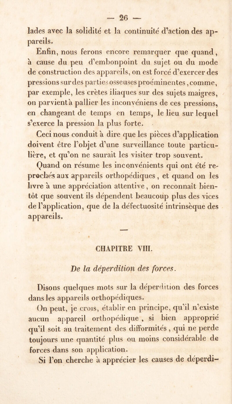 lades avec la solidité et la continuité diction des ap- Enfin, nous ferons encore remarquer que quand, à cause du peu d’embonpoint du sujet ou du mode de construction des appareils, on est forcé d’exercer des pressions sur des parties osseuses proéminentes, comme, par exemple, les crêtes iliaques sur des sujets maigres, on parvient a pallier les inconvéniens de ces pressions, en changeant de temps en temps, le lieu sur lequel s’exerce la pression la plus forte. / Ceci nous conduit a dire que les pièces d’application doivent être l’objet d’une surveillance toute particu- lière, et qu’on ne saurait les visiter trop souvent. Quand on résume les inconvénients qui ont été re- proches aux appareils orthopédiques , et quand on les livre a une appréciation attentive, on reconnaît bien- tôt que souvent ils dépendent beaucoup plus des vices de l’application, que de la défectuosité intrinsèque des appareils. CHAPITRE VIII. De la déperdition des forces. Disons quelques mots sur la déperdition des forces dans les appareils orthopédiques. On peut, je crois, établir en principe, qu’il n’existe aucun appareil orthopédique , si bien approprié qu’il soit au traitement des difformités, qui ne perde toujours une quantité plus ou moins considérable de forces dans son application. Si l’on cherche a apprécier les causes de déperdi-