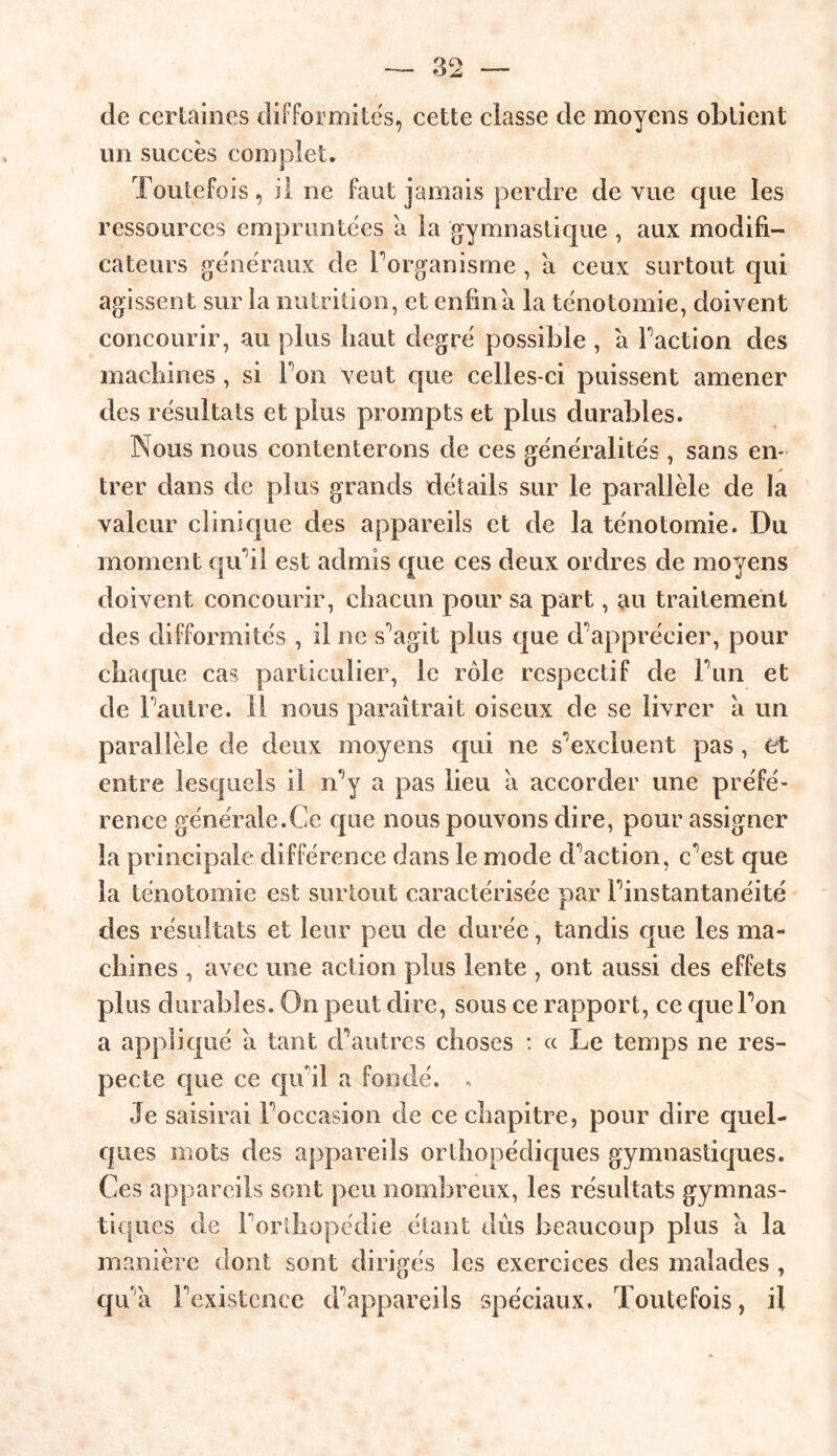 de certaines difformités, cette classe de moyens obtient un succès complet. Toutefois, il ne faut jamais perdre de vue que les ressources empruntées a la gymnastique , aux modifi- cateurs généraux de Forganisme , a ceux surtout qui agissent sur la nutrition, et enfin a la ténotomie, doivent concourir, au plus haut degré possible , a Faction des machines, si Ton veut crue celles-ci puissent amener des résultats et plus prompts et plus durables. Nous nous contenterons de ces généralités , sans en- trer dans de plus grands détails sur le parallèle de la valeur clinique des appareils et de la ténotomie. Du moment qu’il est admis que ces deux ordres de moyens doivent concourir, chacun pour sa part, au traitement des difformités , il ne s^agit plus que d'apprécier, pour chaque cas particulier, le rôle respectif de F un et de Fautre. 11 nous paraîtrait oiseux de se livrer a un parallèle de deux moyens qui ne s’excluent pas , et entre lesquels il n‘;y a pas lieu a accorder une préfé- rence générale.Ce cpie nous pouvons dire, pour assigner la principale différence dans le mode cFaction, c’est que la ténotomie est surtout caractérisée par Finstantanéité des résultats et leur peu de durée, tandis que les ma- chines , avec une action plus lente , ont aussi des effets plus durables. On peut dire, sous ce rapport, ce queFon a appliqué a tant d’autres choses : « Le temps ne res- pecte que ce quai a fondé. , Je saisirai Foccasion de ce chapitre, pour dire quel- ques mots des appareils orthopédiques gymnastiques. Ces appareils sont peu nombreux, les résultats gymnas- tiques de l’orthopédie étant dûs beaucoup plus a la manière dont sont dirigés les exercices des malades , qu’à l’existence d’appareils spéciaux. Toutefois, il
