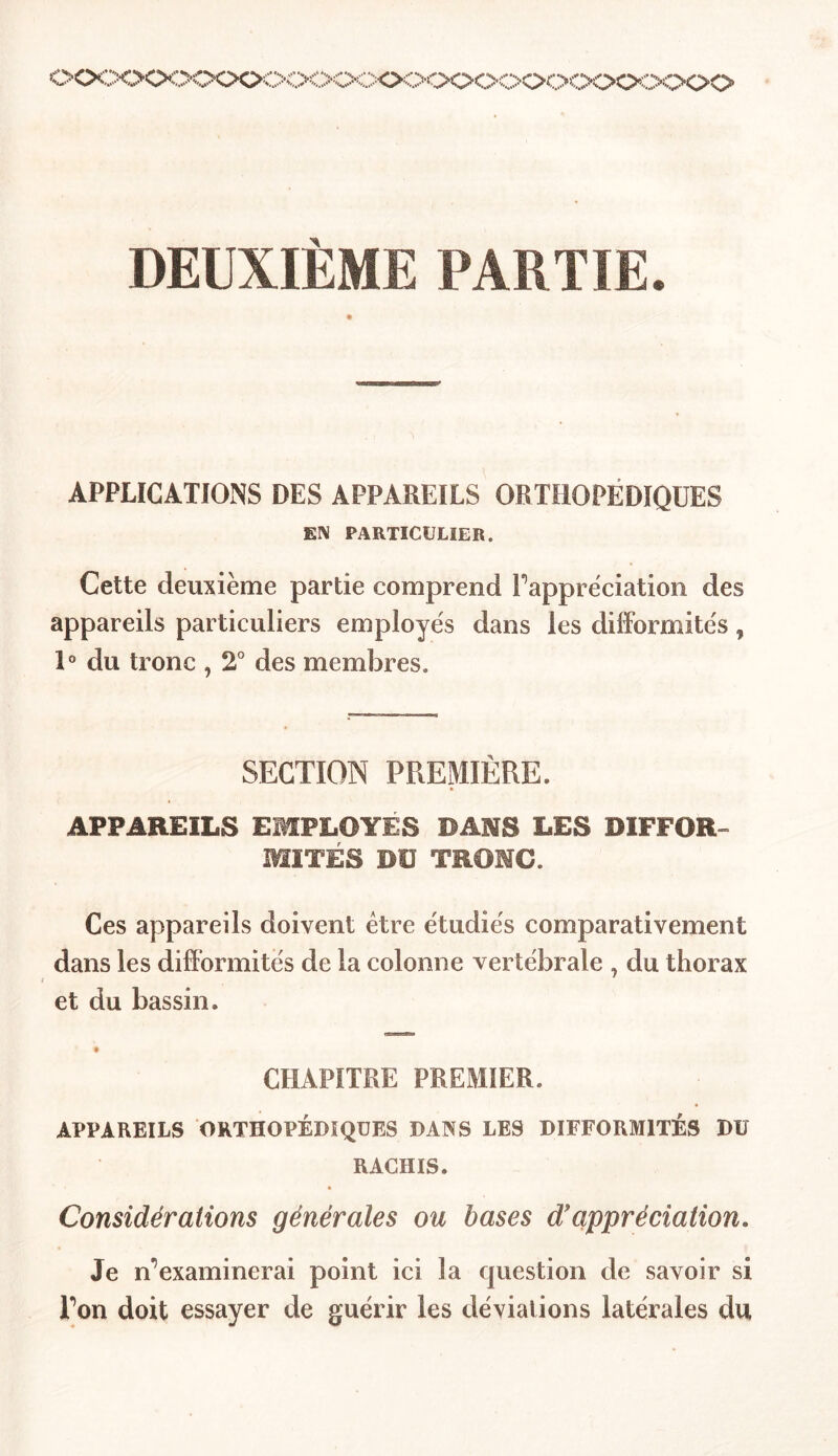 oocx>ooooooooc>o<x>ooooooooooooo DEUXIÈME PARTIE. APPLICATIONS DES APPAREILS ORTHOPÉDIQUES EN PARTICULIER. Cette deuxième partie comprend l'appréciation des appareils particuliers employés dans les difformités, 1° du tronc , 2° des membres. SECTION PREMIÈRE. APPAREILS EMPLOYES DANS LES DIFFOR- MITÉS DU TRONC. Ces appareils doivent être étudiés comparativement dans les difformités de la colonne vertébrale , du thorax et du bassin. CHAPITRE PREMIER. APPAREILS ORTHOPÉDIQUES DANS LES DIFFORMITÉS DU RACHIS. Considérations générales ou bases d!appréciation. Je il examinerai point ici la question de savoir si Ton doit essayer de guérir les déviations latérales du