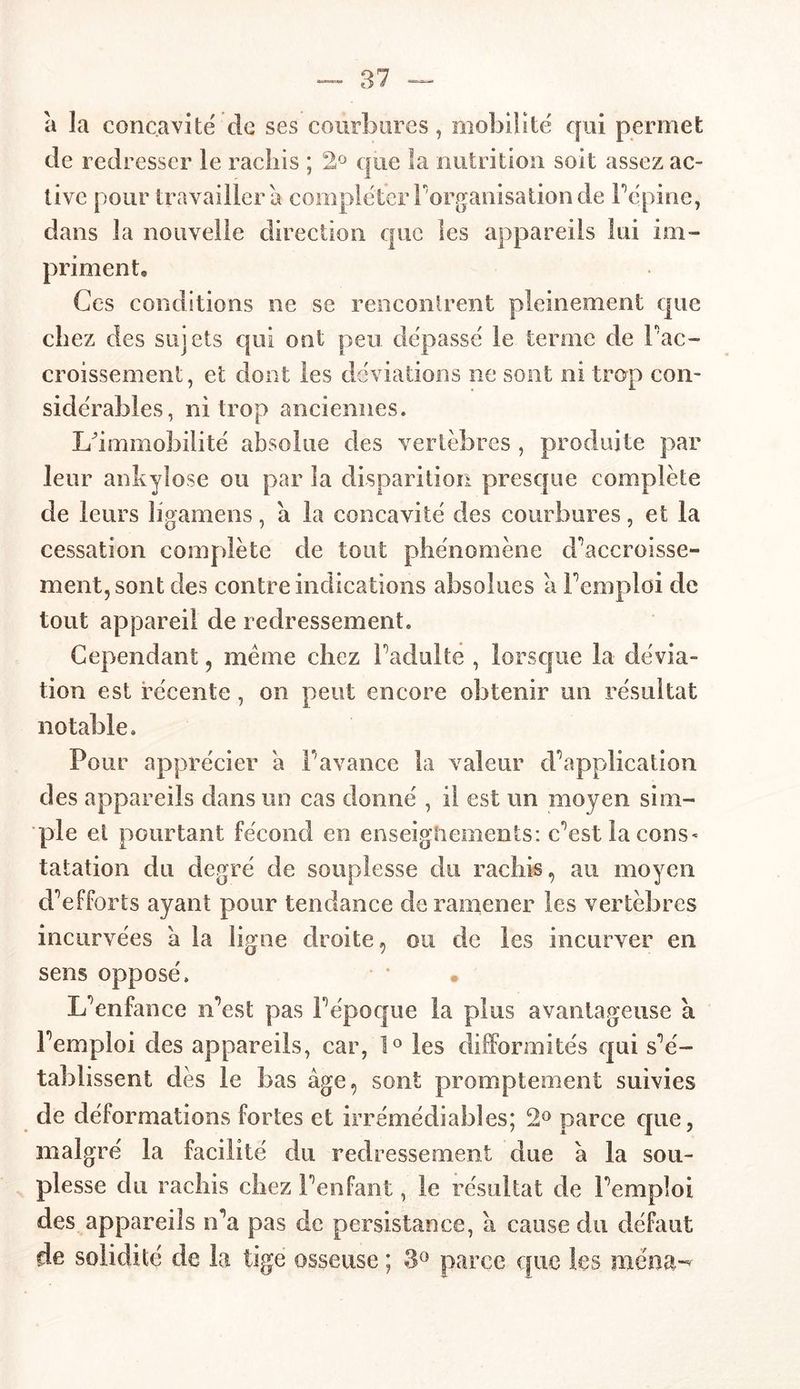 a la concavité de ses courbures, mobilité qui permet de redresser le rachis ; 2° que la nutrition soit assez ac- tive pour travaillera compléter Inorganisation de l’épine, dans la nouvelle direction que les appareils lui im- priment® Ces conditions ne se rencontrent pleinement que chez des sujets qui ont peu dépassé le terme de l'ac- croissement, et dont les déviations ne sont ni trop con- sidérables, ni trop anciennes. L'immobilité absolue des vertèbres , produite par leur ankylosé ou par la disparition presque complète de leurs ligamens, a la concavité des courbures, et la cessation complète de tout phénomène d'accroisse- ment, sont des contre indications absolues a remploi de tout appareil de redressement. Cependant, meme chez l’adulte , lorsque la dévia- tion est récente, on peut encore obtenir un résultat notable. Pour apprécier a l’avance la valeur d’application des appareils dans un cas donné , il est un moyen sim- ple et pourtant fécond en enseignements: c’est la cons- tatation du degré de souplesse du rachis, au moyen d’efforts ayant pour tendance de ramener les vertèbres incurvées a la ligne droite, ou de les incurver en sens opposé. L’enfance n’est pas l’époque la plus avantageuse a l’emploi des appareils, car, 1° les difformités qui s’é- tablissent dès le bas âge, sont promptement suivies de déformations fortes et irrémédiables; 2° parce que, malgré la facilité du redressement due â la sou- plesse du rachis chez l’enfant, le résultat de l’emploi des appareils n’a pas de persistance, â cause du défaut de solidité de la tige osseuse ; 3° parce que les mena-'