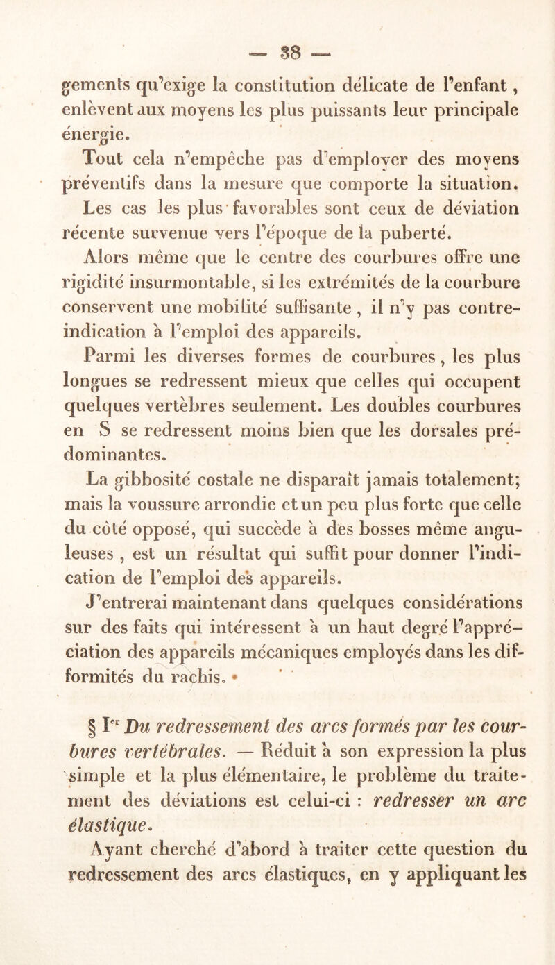 gements qu’exige la constitution délicate de l'enfant, enlèvent aux moyens les plus puissants leur principale énergie. Tout cela n’empêche pas d’employer des moyens préventifs dans la mesure que comporte la situation. Les cas les plus favorables sont ceux de déviation récente survenue vers l’époque de la puberté. Alors même que le centre des courbures offre une rigidité insurmontable, si les extrémités de la courbure conservent une mobilité suffisante , il n’y pas contre- indication a l’emploi des appareils. Parmi les diverses formes de courbures, les plus longues se redressent mieux que celles qui occupent quelques vertèbres seulement. Les doubles courbures en S se redressent moins bien que les dorsales pré- dominantes. La gibbosité costale ne disparaît jamais totalement; mais la voussure arrondie et un peu plus forte que celle du coté opposé, qui succède a des bosses même angu- leuses , est un résultat qui suffit pour donner l’indi- cation de l’emploi des appareils. J’entrerai maintenant dans quelques considérations sur des faits qui intéressent a un haut degré l’appré- ciation des appareils mécaniques employés dans les dif- formités du rachis. • § Ier Du redressement des arcs formés par les cour- bures vertébrales. — Réduit a son expression la plus simple et la plus élémentaire, le problème du traite- ment des déviations est celui-ci : redresser un arc élastique. Ayant cherché d’abord a traiter cette question du redressement des arcs élastiques, en y appliquant les