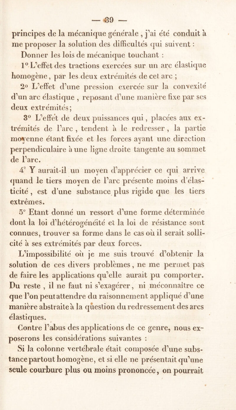 principes de la mécanique generale , j’ai été conduit a me proposer la solution des difficultés qui suivent : Donner les lois de mécanique touchant : 1° L’effet des tractions exercées sur un arc élastique homogène, par les deux extrémités de cet arc ; 2° L’effet d’une pression exercée sur la convexité d’un arc élasticjue , reposant d’une manière fixe par ses deux extrémités; 3° L’effet de deux puissances qui, placées aux ex- trémités de l’arc , tendent a le redresser , la partie moyenne étant fixée et les forces ayant une direction perpendiculaire a une ligne droite tangente au sommet de l’arc. 4V Y aurait-il un moyen d’apprécier ce qui arrive quand le tiers moyen de l’arc présente moins d’élas- ticité , est d une substance plus rigide que les tiers extrêmes. 5° Etant donné un ressort d’une forme déterminée dont la loi d’hétérogénéité et la loi de résistance sont connues, trouver sa forme dans le cas oii il serait solli- cité à ses extrémités par deux forces. L’impossibilité où je me suis trouvé d’obtenir la solution de ces divers problèmes, ne me permet pas de faire les applications qu’elle aurait pu comporter. Du reste , il ne faut ni s’exagérer, ni méconnaître ce que l’on peut attendre du raisonnement appliqué d’une manière abstraite à la question du redressement des arcs élastiques. Contre l’abus des applications de ce genre, nous ex- poserons les considérations suivantes : Si la colonne vertébrale était composée d’une subs- tance partout homogène, et si elle ne présentait qu’une seule courbure plus ou moins prononcée, on pourrait