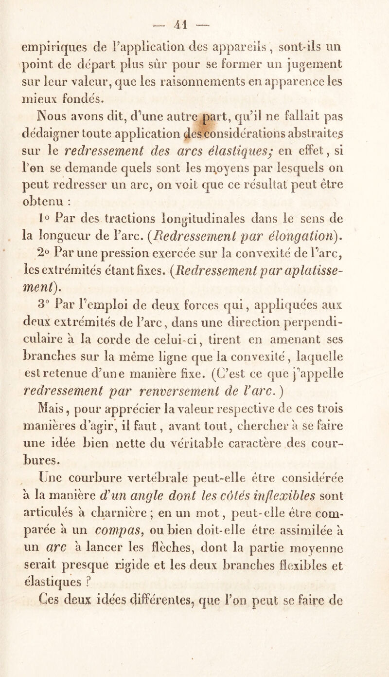 empiriques de Inapplication des appareils , sont-ils un point de départ plus sur pour se former un jugement sur leur valeur, que les raisonnements en apparence les mieux fondés. Nous avons dit, d'une autre part, qu’il ne fallait pas dédaigner toute application des considérations abstraites sur le redressement des arcs élastiques; en effet, si Von se demande quels sont les moyens par lesquels on peut redresser un arc, on voit que ce résultat peut être obtenu : 1° Par des tractions longitudinales dans le sens de la longueur de l’arc. (Redressement par élongation). 2° Par une pression exercée sur la convexité de Parc, les extrémités étant fixes. {Redressement par aplatisse- ment). 3° Par F emploi de deux forces qui, appliquées aux deux extrémités de Parc, dans une direction perpendi- culaire a la corde de celui ci, tirent en amenant ses branches sur la même ligne que la convexité, laquelle est retenue d’une manière fixe. (C’est ce que Rappelle redressement par renversement de Farc. ) Mais, pour apprécier la valeur respective de ces trois manières d’agir, il faut, avant tout, chercher à se faire une idée bien nette du véritable caractère des cour- bures. Une courbure vertébrale peut-elle être considérée a la manière d'un angle dont les côtés inflexibles sont articulés a charnière ; en un mot, peut-elle être com- parée a un compas, ou bien doit-elle être assimilée a un arc a lancer les flèches, dont la partie moyenne serait presque rigide et les deux branches flexibles et élastiques ? Ces deux idées différentes^ que l’on peut se faire de