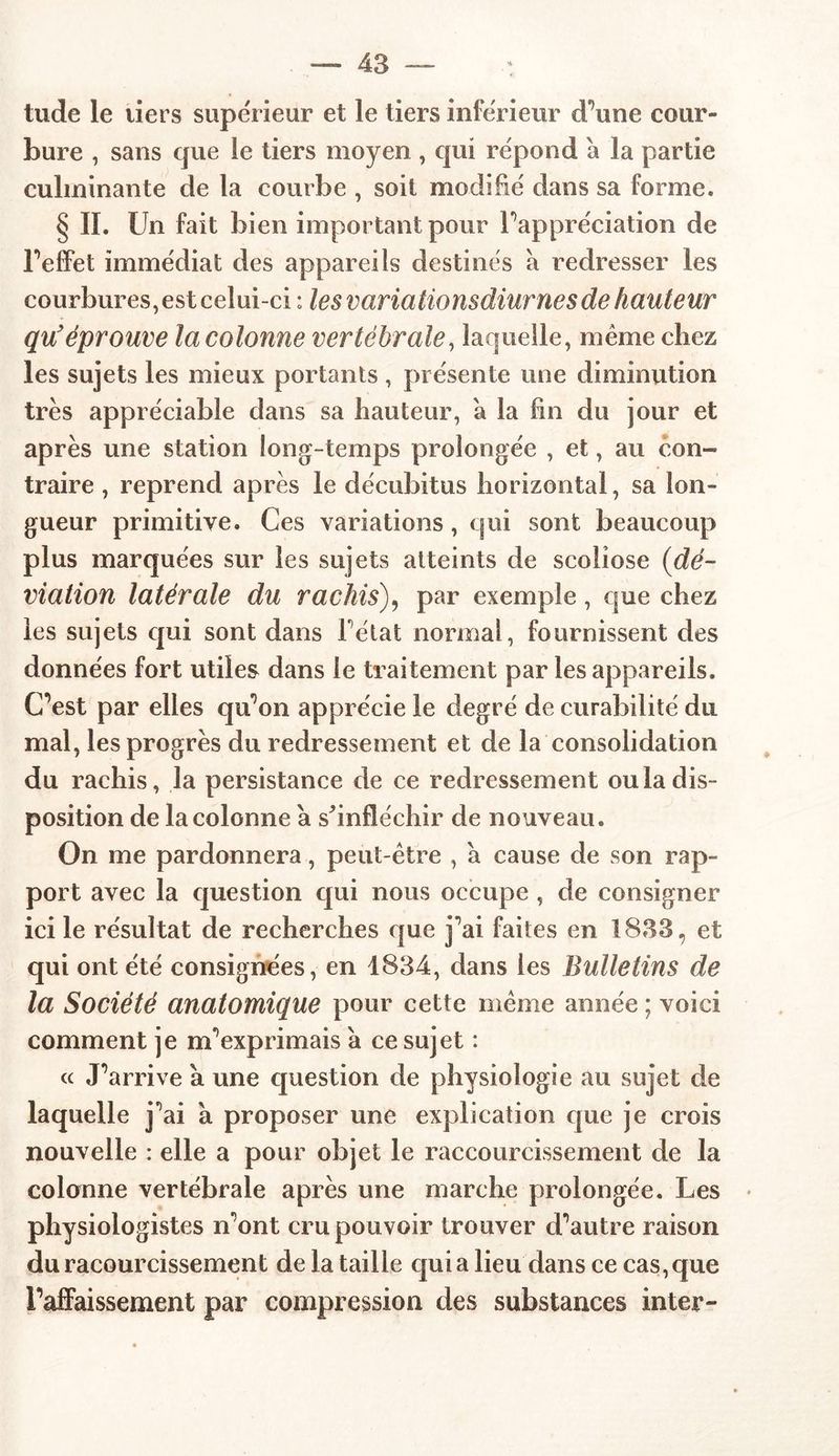 tude le tiers supérieur et le tiers inférieur d’une cour- bure , sans que le tiers moyen , qui répond a la partie culminante de la courbe , soit modifié dans sa forme. § II. Un fait bien important pour l’appréciation de l’effet immédiat des appareils destinés à redresser les courbures, est celui-ci : les varia tionsdiur ries de hauteur qu’ éprouve la colonne vertébrale, laquelle, même chez les sujets les mieux portants , présente une diminution très appréciable dans sa hauteur, a la fin du jour et après une station long-temps prolongée , et, au con- traire , reprend après le décubitus horizontal, sa lon- gueur primitive. Ces variations, qui sont beaucoup plus marquées sur les sujets atteints de scoliose (dé- viation latérale du rachis), par exemple, que chez les sujets qui sont dans Fêtai normal, fournissent des données fort utiles dans le traitement par les appareils. C’est par elles qu’on apprécie le degré de curabilité du mal, les progrès du redressement et de la consolidation du rachis, la persistance de ce redressement ou la dis- position de la colonne a s'infléchir de nouveau. On me pardonnera, peut-être , a cause de son rap- port avec la question qui nous occupe , de consigner ici le résultat de recherches que j’ai faites en 1833, et qui ont été consignées, en 1834, dans les Bulletins de la Société anatomique pour cette même année ; voici comment je m'exprimais à ce sujet : « J’arrive a une question de physiologie au sujet de laquelle j’ai à proposer une explication que je crois nouvelle : elle a pour objet le raccourcissement de la colonne vertébrale après une marche prolongée. Les physiologistes n’ont cru pouvoir trouver d’autre raison duracourcissement de la taille qui a lieu dans ce cas, que l’affaissement par compression des substances inter-