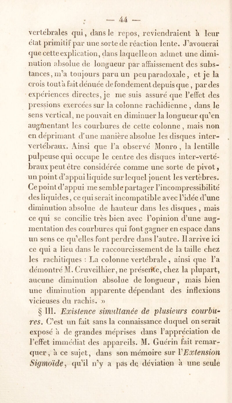 vertébrales qui, dans le repos, reviendraient a leur état primitif par une sorte de réaction lente. Pavouerai que cette explication, dans laquelle on admet une dimi- nution absolue de longueur par affaissement des subs- tances, m/a toujours paru un peu paradoxale , et je la crois tout a fait dénuée de fondement depuis que , par des expériences directes, je me suis assuré que l’effet des pressions exercées sur la colonne rachidienne , dans le sens vertical, ne pouvait en diminuer la longueur qu’en augmentant les courbures de cette colonne , mais non en déprimant d'une manière absolue les disques inter- vertébraux. Ainsi que l’a observé Monro , la lentille pulpeuse qui occupe le centre des disques inter-verté- braux peut être considérée comme une sorte de pivot, un point d’appui liquide sur lequel jouent les vertèbres. Ce point d’appui me semble partager l’incompressibilité des liquides, ce qui serait incompatible avec ridée d^une diminution absolue de hauteur dans les disques , mais ce qui se concilie très bien avec l’opinion d’une aug- mentation des courbures qui font gagner en espace dans un sens ce qu’elles font perdre dans l’autre. Il arrive ici ce qui a lieu dans le raccourcissement de la taille chez les rachitiques : La colonne vertébrale, ainsi que l’a démontré M. Cruveilhier, ne présente, chez la plupart, aucune diminution absolue de longueur, mais bien une diminution apparente dépendant des inflexions vicieuses du rachis. » § 111. Existence simultanée de plusieurs courbu- res. C’est un fait sans la connaissance duquel miserait exposé a de grandes méprises dans l’appréciation de l’effet immédiat des appareils. M. Guérin fait remar- quer, a ce sujet, dans son mémoire sur Y Extension Sigmoïde, qu’il n’y a pas de déviation à une seule