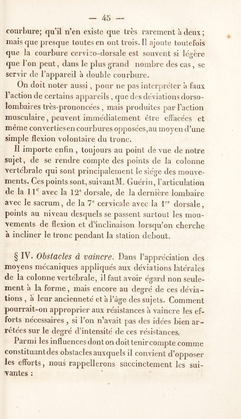 courbure; qu’il n’en existe que très rarement a deux ; mais que presque toutes en ont trois. Il ajoute toutefois que îa courbure cervico-dorsale est souvent si légère que Fon peut, dans le plus grand nombre des cas , se servir de l’appareil à double courbure. On doit noter aussi, pour ne pas interpréter a faux Faction de certains appareils , que des déviations dorso- lombaires très-prononcées , mais produites par Faction musculaire, peuvent immédiatement être effacées et meme converties en courbures opposées,au moyen d’une simple flexion volontaire du tronc. Il importe enfin , toujours au point de vue de notre sujet, de se rendre compte des points de la colonne vertébrale qui sont principalement le siège des mouve- ments. Ces points sont, suivantM. Guérin, l’articulation de îa 1 Ie avec 1a 12e dorsale, de la dernière lombaire avec le sacrum, de la 7e cervicale avec la lre dorsale, points au niveau desquels se passent surtout les mou- vements de flexion et d’inclinaison lorsqu’on cherche à incliner le tronc pendant la station debout. § IV. Obstacles à vaincre. Dans l’appréciation des moyens mécaniques appliqués aux déviations latérales de la colonne vertébrale, il faut avoir égard non seule- ment a la forme, mais encore au degré de ces dévia- tions , à leur ancienneté et a l’âge des sujets. Comment pourrait-on approprier aux résistances à vaincre les ef- forts nécessaires, si l’on n’avait pas des idées bien ar- retées sur le degré d’intensité de ces résistances, Parmi les influences dont on doit tenir compte comme constituant des obstacles auxquels il convient d’opposer les efforts, nous rappellerons succinctement les sui- vantes :