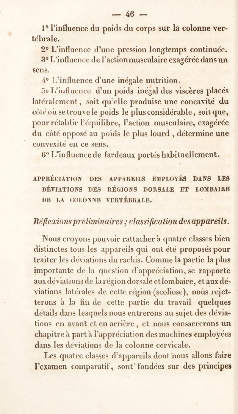 1° l’influence du poids du corps sur la colonne ver- tébrale. 2° L’influence d’une pression longtemps continuée. 3° L’influence de l’action musculaire exagérée dans un sens. 4° L’influence d’une inégale nutrition. 5o L’influence d’un poids inégal des viscères placés latéralement, soit qu elle produise une concavité du côté où se trouve le poids le plus considérable, soit que, pour rétablir l’équilibre, l’action musculaire, exagérée du côté opposé au poids le plus lourd , détermine une convexité en ce sens. 6° Confluence de fardeaux portés habituellement. APPRÉCIATION DES APPAREILS EMPLOYÉS DANS LES DÉVIATIONS DES RÉGIONS DORSALE ET LOMBAIRE DE LA COLONNE VERTÉBRALE. Réflexions préliminaires ; classification desappareils. Nous croyons pouvoir rattacher a quatre classes bien distinctes tous les appareils qui ont été proposés pour traiter les déviations du rachis. Comme la partie la plus importante de la question d’appréciation, se rapporte aux déviations de la région dorsale et lombaire, et aux dé- viations latérales de cette région (scoliose), nous rejet- terons à la fin de cette partie du travail quelques détails dans lesquels nous entrerons au sujet des dévia- tions en avant et en arrière , et nous consacrerons un chapitre a part a l’appréciation des machines employées dans les déviations de la colonne cervicale. Les quatre classes d’appareils dont nous allons faire l’examen comparatif, sont fondées sur des principes