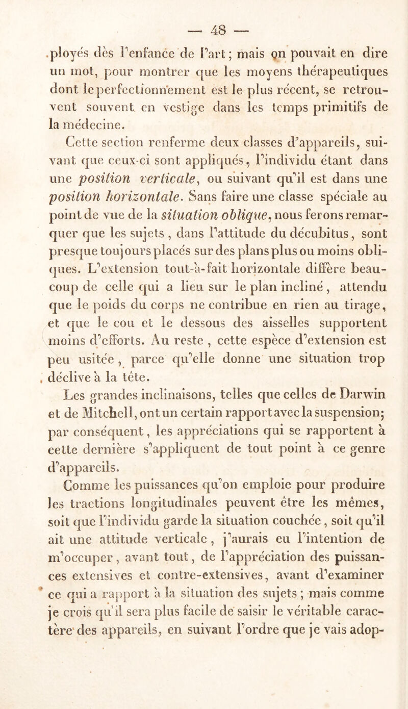 .ployés tics l’enfance cle Part; mais çn pouvait en dire un mot, pour montrer que les moyens thérapeutiques dont le perfectionnement est le plus récent, se retrou- vent souvent en vestige dans les temps primitifs de la médecine. Cette section renferme deux classes d'appareils 3 sui- vant cpie ceux-ci sont appliqués, l'individu étant dans une position verticale, ou suivant qu’il est dans une position horizontale. Sans faire une classe spéciale au point de vue de la situation oblique, nous ferons remar- quer que les sujets , dans l’attitude du décubitus, sont presque toujours placés sur des plans plus ou moins obli- ques. L’extension tout-a-fait horizontale diffère beau- coup de celle qui a lieu sur le plan incliné, attendu que le poids du corps ne contribue en rien au tirage, et que le cou et le dessous des aisselles supportent moins d’efforts. Au reste , cette espèce d’extension est peu usitée , parce qu'elle donne une situation trop , déclive à la tète. Les grandes inclinaisons, telles que celles de Darwin et de Mitchell, ont un certain rapport avec la suspension; par conséquent, les appréciations qui se rapportent à cette dernière s'appliquent de tout point à ce genre d’appareils. Gomme les puissances qu'on emploie pour produire les tractions longitudinales peuvent être les mêmes, soit que l’individu garde la situation couchée , soit qu’il ait une attitude verticale , j’aurais eu l’intention de m’occuper , avant tout, de F appréciation des puissan- ces extensives et contre-extensives, avant d’examiner ce qui a rapport a la situation des sujets ; mais comme je crois qu’il sera plus facile de saisir le véritable carac- tère des appareils, en suivant l’ordre que je vais adop-