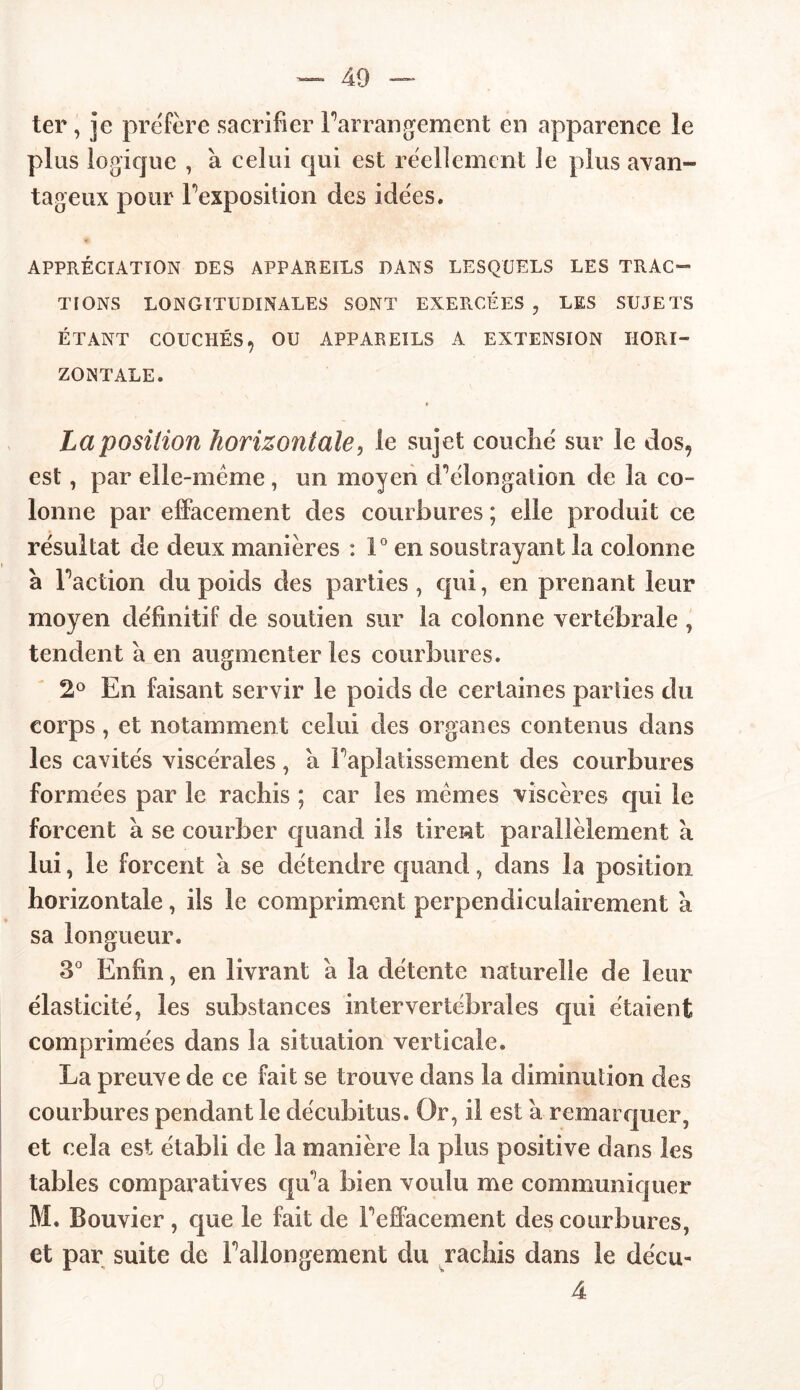 ter, je préféré sacrifier Farrangemcnt en apparence le plus logique , à celui qui est réellement le plus avan- tageux pour Fexposition des idées, APPRÉCIATION DES APPAREILS DANS LESQUELS LES TRAC- TIONS LONGITUDINALES SONT EXERCÉES , LES SUJETS ÉTANT COUCHÉS, OU APPAREILS A EXTENSION HORI- ZONTALE. La position horizontale, le sujet couché sur le dos, est, par elle-même , un moyen cFélongation de la co- lonne par effacement des courbures ; elle produit ce résultat de deux manières : 1° en soustrayant la colonne à Faction du poids des parties, qui, en prenant leur moyen définitif de soutien sur la colonne vertébrale , tendent a en augmenter les courbures. 2° En faisant servir le poids de certaines parties du corps, et notamment celui des organes contenus dans les cavités viscérales, a Faplatissement des courbures formées par le rachis ; car les memes viscères qui le forcent à se courber quand iis tirent parallèlement à lui, le forcent a se détendre quand, dans la position horizontale, ils le compriment perpendiculairement à sa longueur. 3° Enfin, en livrant a la détente naturelle de leur élasticité, les substances intervertébrales qui étaient comprimées dans la situation verticale. La preuve de ce fait se trouve dans la diminution des courbures pendant le décubitus. Or, il est a remarquer, et cela est établi de la manière la plus positive dans les tables comparatives qu'a bien voulu me communiquer M. Bouvier , que le fait de Feffacement des courbures, et par suite de Fallongement du rachis dans le déçu- 4