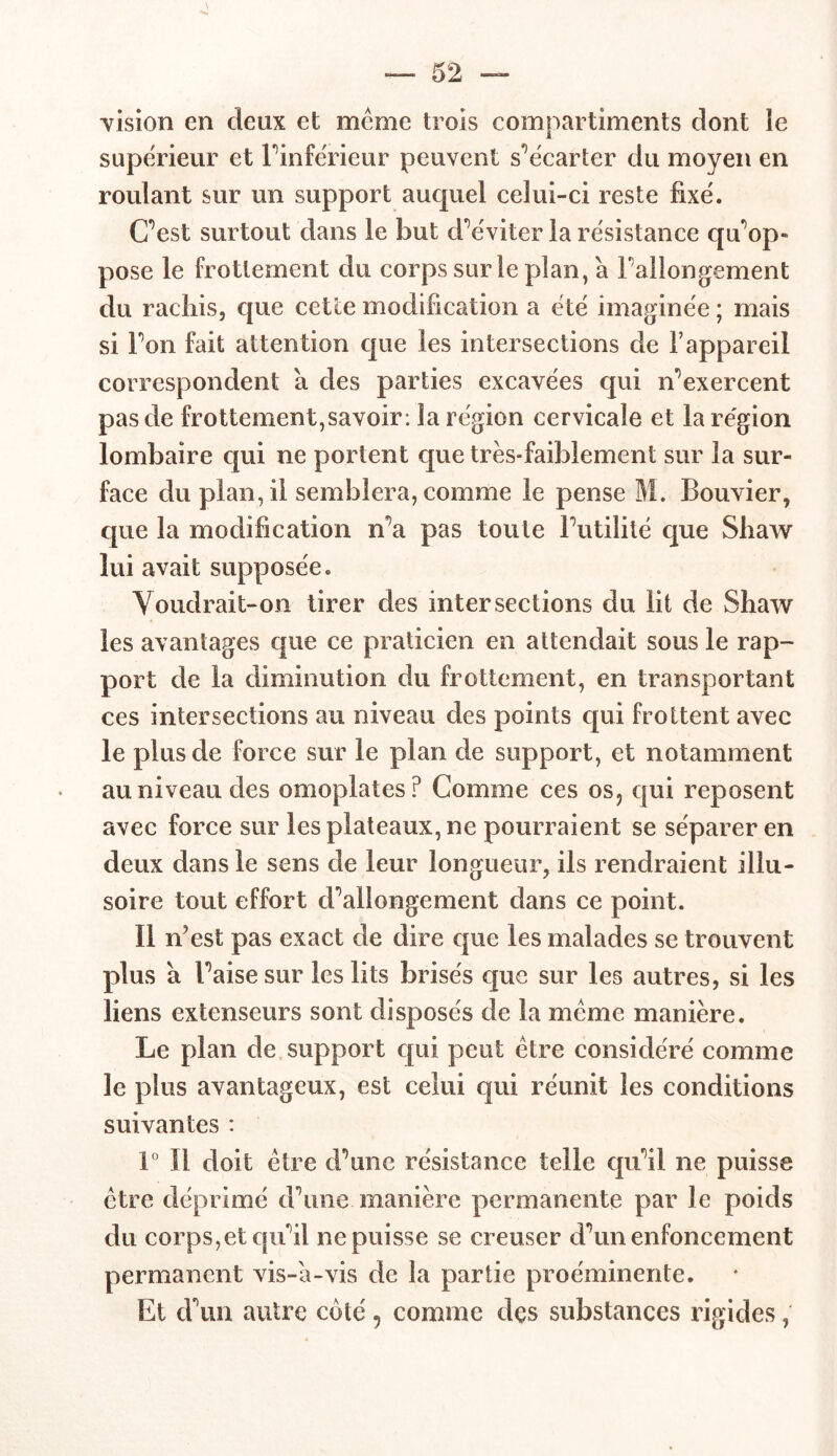 vision en deux et meme trois compartiments dont le supérieur et l'inferieur peuvent s'écarter du moyen en roulant sur un support auquel celui-ci reste fixe. C’est surtout dans le but d’éviter la résistance qu’op- pose le frottement du corps sur le plan, à l'allongement du racliis, que cette modification a été imaginée ; mais si l’on fait attention que les intersections de l’appareil correspondent à des parties excavées qui n’exercent pas de frottement,savoir: la région cervicale et la région lombaire qui ne portent que très-faiblement sur la sur- face du plan, il semblera, comme le pense M. Bouvier, que la modification n’a pas toute l’utilité que Sliaw lui avait supposée. Voudrait-on tirer des intersections du lit de Shaw les avantages que ce praticien en attendait sous le rap- port de la diminution du frottement, en transportant ces intersections au niveau des points qui frottent avec le plus de force sur le plan de support, et notamment * au niveau des omoplates? Comme ces os, qui reposent avec force sur les plateaux, ne pourraient se séparer en deux dans le sens de leur longueur, ils rendraient illu- soire tout effort d’allongement dans ce point. 11 nVst pas exact de dire que les malades se trouvent plus à l’aise sur les lits brisés que sur les autres, si les liens extenseurs sont disposés de la meme manière. Le pian de support qui peut être considéré comme le plus avantageux, est celui qui réunit les conditions suivantes : 1° Il doit être d’une résistance telle qu’il ne puisse être déprimé d’une manière permanente par le poids du corps,et qu’il ne puisse se creuser d’un enfoncement permanent vis-a-vis de la partie proéminente. Et d’un autre coté, comme des substances rigides,