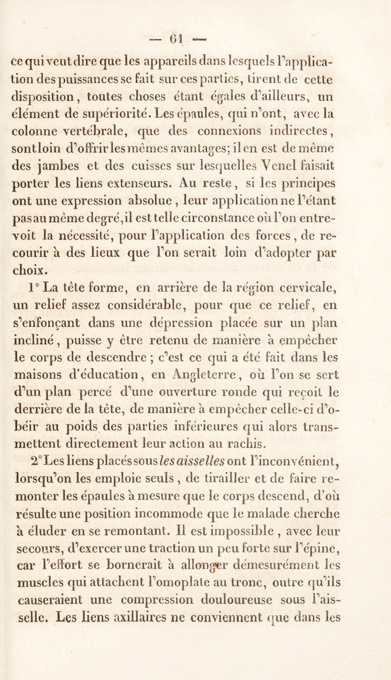 ce qui veut dire que les appareils dans lesquels Inapplica- tion des puissances se fait sur ces parties, tirent de cette disposition, toutes choses étant égales d’ailleurs, un élément de supériorité. Les épaules, qui n’ont, avec la colonne vertébrale, que des connexions indirectes, sontloin d’offrir les me mes avantages; il en est de même des jambes et des cuisses sur lesquelles Yenel faisait porter les liens extenseurs. Au reste, si les principes ont une expression absolue , leur application ne Pétant pas au même degré, il est telle circonstance ou Ton entre- voit la nécessité, pour P application des forces, de re- courir a des lieux que Ton serait loin d’adopter par choix. 1° La tête forme, en arrière de la région cervicale, un relief assez considérable, pour que ce relief, en s’enfonçant dans une dépression placée sur un plan incliné, puisse y être retenu de manière a empêcher le corps de descendre ; c’est ce qui a été fait dans les maisons d’éducation, en Angleterre, où l’on se sert d’un plan percé d’une ouverture ronde qui reçoit le derrière de la tête, de manière a empêcher celle-ci d’o- béir au poids des parties inférieures qui alors trans- mettent directement leur action au rachis. 2° Les liens placés sous les aisselles ont l’inconvénient ? lorsqu’on les emploie seuls , de tirailler et de faire re- monter les épaules a mesure que le corps descend, d’où résulte une position incommode que le malade cherche a éluder en se remontant. Il est impossible , avec leur secours, d’exercer une traction un peu forte sur l’épine, car l’effort se bornerait à allonger démesurément les muscles qui attachent l’omoplate au tronc, outre qu’ils causeraient une compression douloureuse sous l’ais- selle. Les liens axillaires ne conviennent que dans les