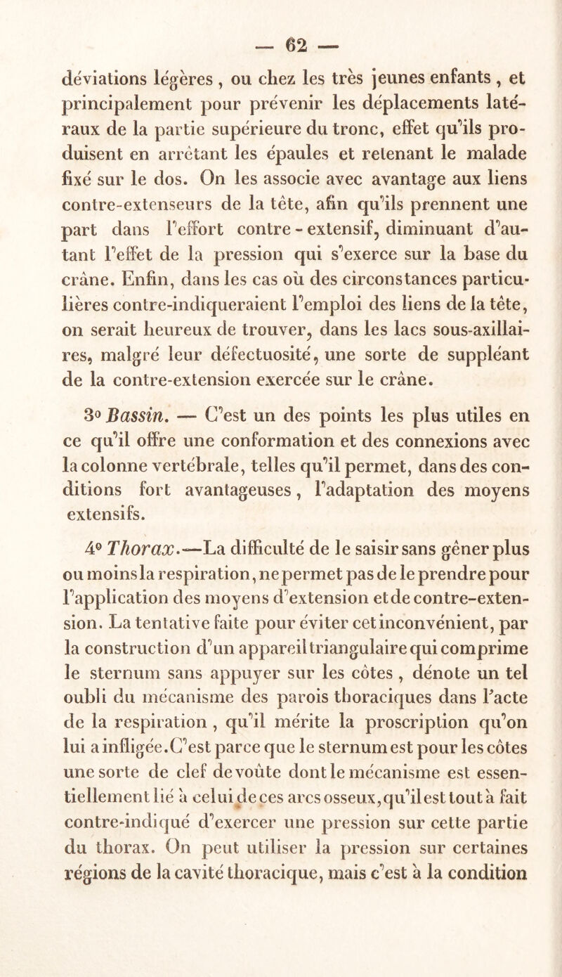 déviations légères , ou chez les très jeunes enfants , et principalement pour prévenir les déplacements laté- raux de la partie supérieure du tronc, effet qu'ils pro- duisent en arrêtant les épaules et retenant le malade fixé sur le dos. On les associe avec avantage aux liens contre-extenseurs de la tête, afin qu'ils prennent une part dans l'effort contre - extensif, diminuant dou- tant l'effet de la pression qui s’exerce sur la base du crâne. Enfin, dans les cas où des circonstances particu- lières contre-indiqueraient remploi des liens de la tête, on serait heureux de trouver, dans les lacs sous-axillai- res, malgré leur défectuosité, une sorte de suppléant de la contre-extension exercée sur le crâne. 3° Bassin. — C’est un des points les plus utiles en ce qu’il offre une conformation et des connexions avec la colonne vertébrale, telles qu’il permet, dans des con- ditions fort avantageuses, l’adaptation des moyens extensifs. 4° Thorax-—La difficulté de le saisir sans gêner plus ou moins la respiration, ne permet pas de le prendre pour l’application des moyens d’extension et de contre-exten- sion. La tentative faite pour éviter cet inconvénient, par la construction d’un appareil triangulaire qui comprime le sternum sans appuyer sur les côtes , dénote un tel oubli du mécanisme des parois thoraciques dans Facte de la respiration , qu'il mérite la proscription qu’on lui a infligée.C’est parce que le sternum est pour les côtes une sorte de clef de voûte dont le mécanisme est essen- tiellement lié â celui de ces arcs osseux, qu’il est tout â fait contre-indiqué d’exercer une pression sur cette partie du thorax. On peut utiliser la pression sur certaines régions de la cavité thoracique, mais c’est â la condition