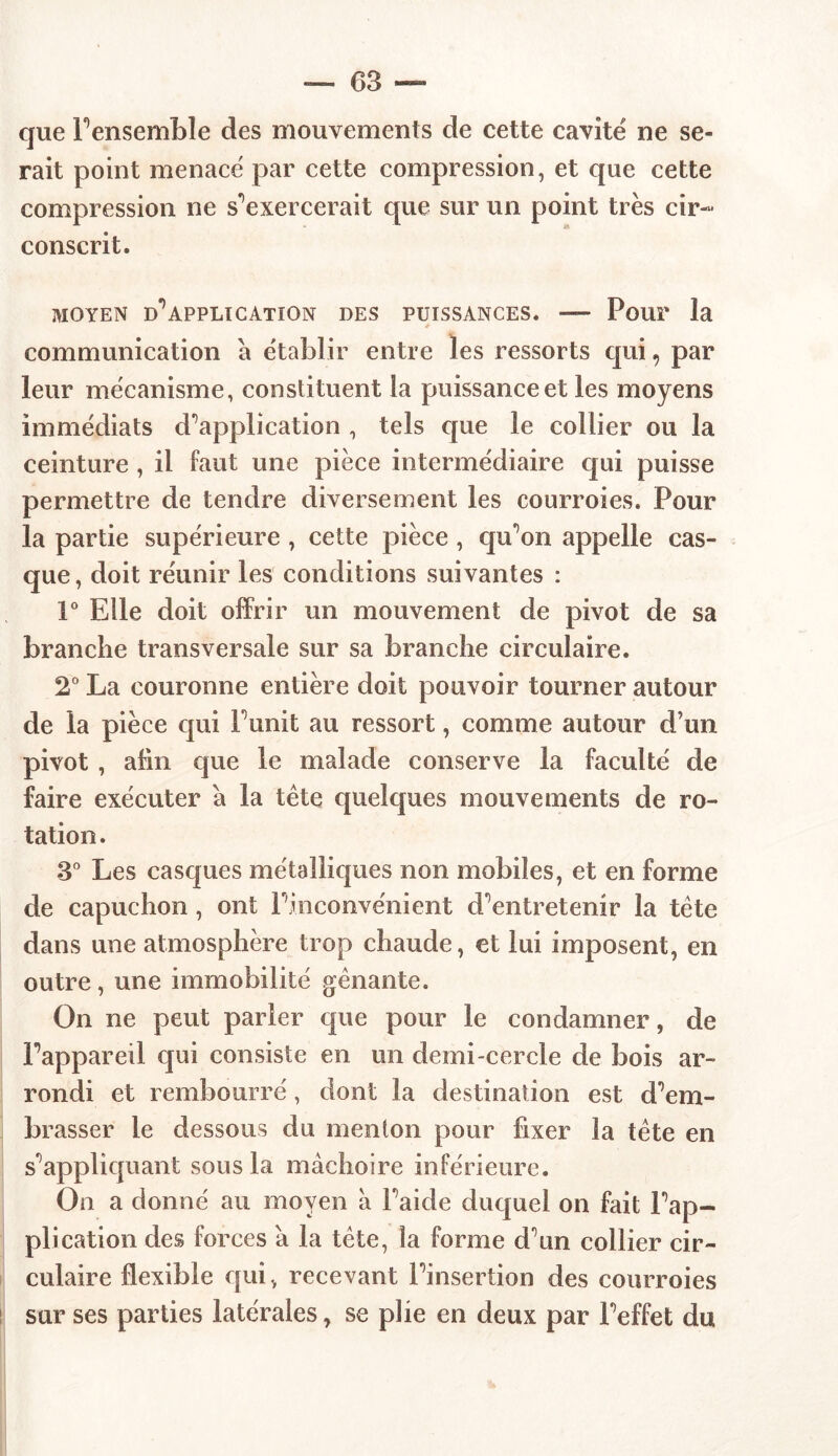 que l’ensemble des mouvements de cette cavité ne se- rait point menacé par cette compression, et que cette compression ne s'exercerait que sur un point très cir- conscrit. MOYEN D*5APPLICATION DES PUISSANCES. — Pour la communication à établir entre les ressorts qui, par leur mécanisme, constituent la puissance et les moyens immédiats d'application , tels que le collier ou la ceinture, il faut une pièce intermédiaire qui puisse permettre de tendre diversement les courroies. Pour la partie supérieure , cette pièce , qu’on appelle cas- que, doit réunir les conditions suivantes : 1° Elle doit offrir un mouvement de pivot de sa branche transversale sur sa branche circulaire. 2° La couronne entière doit pouvoir tourner autour de la pièce qui Punit au ressort, comme autour d’un pivot , afin que le malade conserve la faculté de faire exécuter a la tète quelques mouvements de ro- tation . 3° Les casques métalliques non mobiles, et en forme de capuchon, ont l’inconvénient d’entretenir la tète dans une atmosphère trop chaude, et lui imposent, en outre, une immobilité gênante. On ne peut parler que pour le condamner, de Pappareil qui consiste en un demi-cercle de bois ar- rondi et rembourré, dont la destination est d’em- brasser le dessous du menton pour fixer la tête en s’appliquant sous la mâchoire inférieure. On a donné au moyen à l’aide duquel on fait l’ap- plication des forces à la tête, la forme d’un collier cir- culaire flexible qui, recevant l’insertion des courroies sur ses parties latérales, se plie en deux par l’effet du