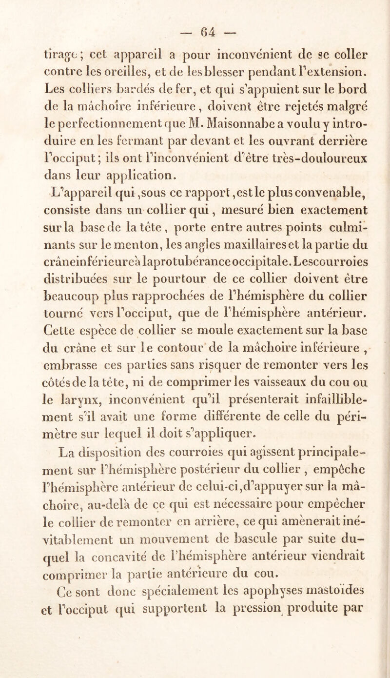 tirage ; cet appareil a pour inconvénient cle se coller contre les oreilles, et de les blesser pendant Fextension. Les colliers bardés de fer, et qui s'appuient sur le bord de la mâchoire inférieure, doivent être rejetés malgré le perfectionnement que M. Maisonnabe a voulu y intro- duire en les fermant par devant et les ouvrant derrière Focciput ; ils ont l'inconvénient d^ètre très-douloureux dans leur application. L’appareil qui ,sous ce rapport,est le plus convenable, consiste dans un collier qui, mesuré bien exactement sur la base de la tète , porte entre autres points culmi- nants sur le menton, les angles maxillaireset la partie du crâneinférieureâlaprotubéranceoccipitale.Lescourroies distribuées sur le pourtour de ce collier doivent être beaucoup plus rapprochées de Fhémisphère du collier tourné vers Focciput, que de Fhémisphère antérieur. Cette espèce de collier se moule exactement sur la base du crâne et sur le contour de la mâchoire inférieure , embrasse ces parties sans risquer de remonter vers les côtés de la tète, ni de comprimer les vaisseaux du cou ou le larynx, inconvénient qu'il présenterait infaillible- ment s’il avait une forme différente de celle du péri- mètre sur lequel il doit s’appliquer. La disposition des courroies qui agissent principale- ment sur Fhémisphère postérieur du collier , empêche Fhémisphère antérieur de celui-ci,d’appuyer sur la mâ- choire, au-delà de ce qui est nécessaire pour empêcher le collier de remonter en arrière, ce qui amènerait iné- vitablement un mouvement de bascule par suite du- quel la concavité de Fhémisphère antérieur viendrait comprimer la partie antérieure du cou. Ce sont donc spécialement les apophyses mastoïdes et Focciput qui supportent la pression produite par