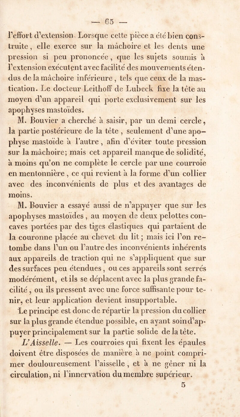 05 l’effort d’extension Lorsque cette pièce a été bien cons- truite , elle exerce sur la mâchoire et les dents une pression si peu prononcée , que les sujets soumis â F extension exécutent avec facilité des mouvements éten- dus de la mâchoire inférieure , tels que ceux de la mas- tication. Le docteur Leithoff de Lubeck fixe la tète au moyen d’un appareil qui porte exclusivement sur les apophyses mastoïdes. M. Bouvier a cherché â saisir, par un demi cercle , la partie postérieure de la tète , seulement d’une apo- physe mastoïde a l’autre, afin d’éviter toute pression sur la mâchoire; mais cet appareil manque de solidité, à moins quon ne complète le cercle par une courroie en mentonnière , ce qui revient â la forme d’un collier avec des inconvénients de plus et des avantages de moins. M. Bouvier a essayé aussi de n’appuyer que sur les apophyses masloides , au moyen de deux pelottes con- caves portées par des tiges élastiques qui partaient de la couronne placée au chevet du lit ; mais ici l’on re- tombe dans l’un ou l’autre des inconvénients inhérents aux appareils de traction qui ne s’appliquent que sur des surfaces peu étendues, ou ces appareils sont serrés modérément, et iis se déplacent avec la plus grande fa- cilité , ou ils pressent avec une force suffisante pour te- nir, et leur application devient insupportable. Le principe est donc de répartir la pression du collier sur la plus grande étendue possible, en ayant soin d’ap- puyer principalement sur la partie solide de la tète. U Aisselle. — Les courroies qui fixent les épaules doivent être disposées de manière â ne point compri- mer douloureusement l’aisselle , et â ne gêner ni la circulation, ni l’innervation du membre supérieur. 5