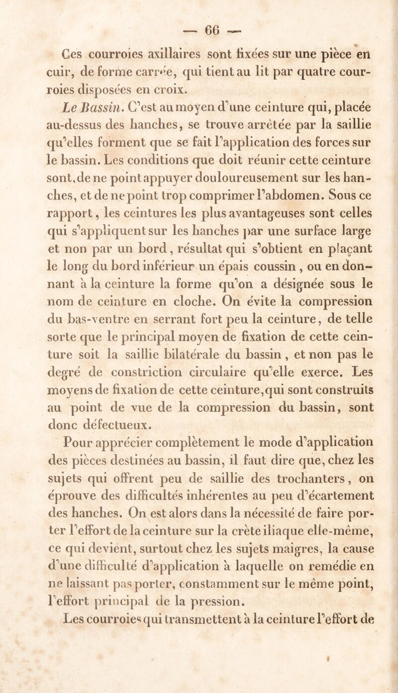 Ces courroies axillaires sont fixées sur une pièce en cuir, de forme carrée, qui tient au lit par quatre cour- roies disposées en croix. Le Bassin. C’est au moyen d'We ceinture qui, placée au-dessus des hanches, se trouve arretée par la saillie qu’elles forment que se fait Inapplication des forces sur le bassin. Les conditions que doit réunir cette ceinture sont,de ne pointappuyer douloureusement sur les han- ches, et de ne point trop comprimer Fabdomen. Sous ce rapport, les ceintures les plus avantageuses sont celles qui s'appliquent sur les hanches par une surface large et non par un bord, résultat qui s85obtient en plaçant le long du bord inférieur un épais coussin , ou en don- nant a la ceinture la forme qu'on a désignée sous le nom de ceinture en cloche. On évite la compression du bas-ventre en serrant fort peu la ceinture, de telle sorte que le principal moyen de fixation de cette cein- ture soit la saillie bilatérale du bassin, et non pas le degré de constriction circulaire qu elle exerce. Les moyens de fixation de cette ceinture,qui sont construits au point de vue de la compression du bassin, sont donc défectueux. Pour apprécier complètement le mode duplication des pièces destinées au bassin, il faut dire que, chez les sujets qui offrent peu de saillie des trochanters, on éprouve des difficultés inhérentes au peu d^écartement des hanches. On est alors dans la nécessité de faire por- ter Feflfort de la ceinture sur la crête iliaque elle-même, ce qui devient, surtout chez les sujets maigres, la cause d^une difficulté d'application à laquelle on remédie en ne laissant pas porter, constamment sur le même point, Feffort principal de la pression. Les courroies qui transmettent a la ceinture Feffort de