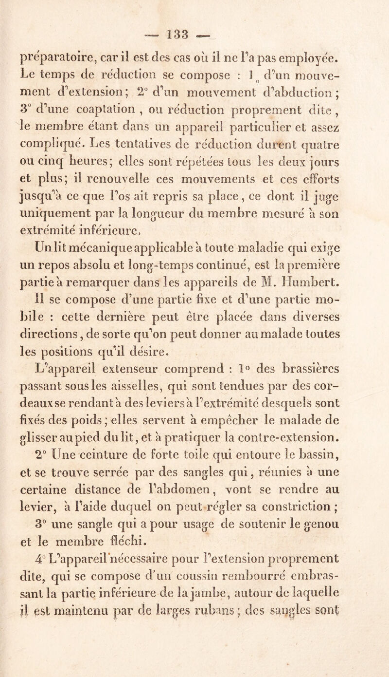 préparatoire, car il est des cas où il ne Fa pas employée. Le temps de réduction se compose : I o d’un mouve- ment d’extension; 2° d’un mouvement d’abduction; 3° d’une coaptation , ou réduction proprement dite , le membre étant dans un appareil particulier et assez complique'. Les tentatives de réduction durent quatre ou cinq heures; elles sont répétées tous les deux jours et plus; il renouvelle ces mouvements et ces efforts jusqu’à ce que l’os ait repris sa place, ee dont il juge uniquement par la longueur du membre mesuré a son extrémité inférieure, Un lit mécanique applicable à toute maladie qui exige un repos absolu et long-temps continué, est la première partie a remarquer dans les appareils de M. Humbert. Il se compose d’une partie fixe et d’une partie mo- bile : cette dernière peut être placée dans diverses directions, de sorte qu’on peut donner au malade toutes les positions qu’il désire. L’appareil extenseur comprend : 1° des brassières passant sous les aisselles, qui sont tendues par des cor- deaux se rendant a des leviers à. l’extrémité desquels sont fixés des poids ; elles servent a empêcher le malade de glisser au pied du lit, et à pratiquer la contre-extension. 2° Une ceinture de forte toile qui entoure le bassin, et se trouve serrée par des sangles qui, réunies à une certaine distance de l’abdomen, vont se rendre au levier, a l’aide duquel on peut régler sa constriction ; 3° une sangle qui a pour usage de soutenir le genou et le membre fléchi. 4° L’appareiFnécessaire pour l’extension proprement dite, qui se compose d’un coussin rembourré embras- sant la partie inférieure de la jambe, autour de laquelle il est maintenu par de larges rubans ; des sangles sont