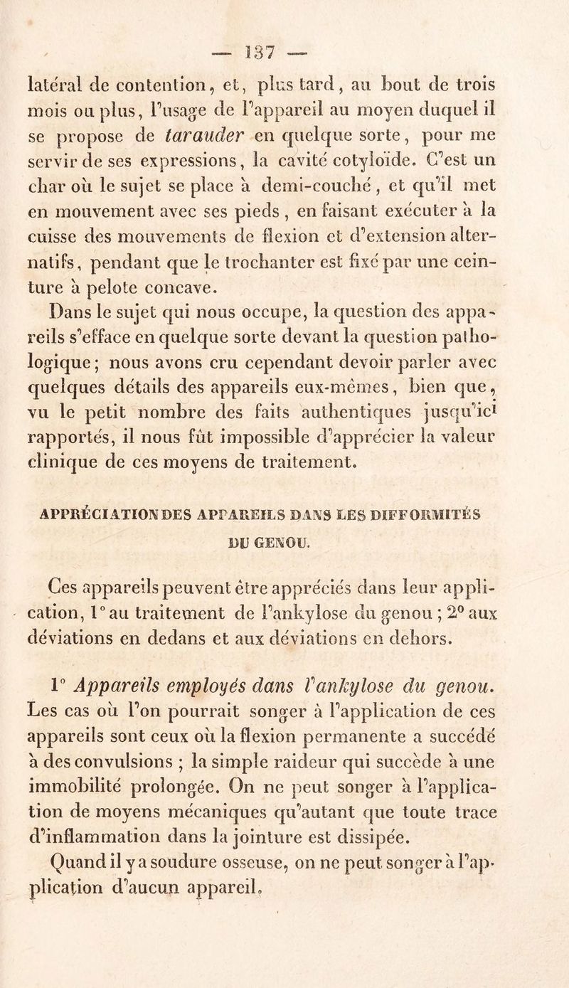 latéral de contention, et, pins tard, au bout de trois mois ou plus, l’usage de l’appareil au moyen duquel il se propose de tarauder en quelque sorte, pour me servir de ses expressions, la cavité cotyloïde. C’est un cîiar où le sujet se place a demi-couché, et qu’il met en mouvement avec ses pieds , en faisant exécuter a la cuisse des mouvements de flexion et d’extension alter- natifs, pendant que le trochanter est fixé par une cein- ture à pelote concave. Dans le sujet qui nous occupe, la question des appa- reils s’efface en quelque sorte devant la question patho- logique ; nous avons cru cependant devoir parier avec quelques détails des appareils eux-mémes, bien que, vu le petit nombre des faits authentiques jusqu’ici rapportés, il nous fût impossible d’apprécier la valeur clinique de ces moyens de traitement. APPRÉCIATION DES APPAREILS DANS LES DIFFORMITÉS DE GENOU. Ces appareils peuvent être appréciés dans leur appli- - cation, l°au traitement de l’ankylose du genou ; 2° aux déviations en dedans et aux déviations en dehors. 1° Appareils employés dans ïankylosé du genou. Les cas où l’on pourrait songer à l’application de ces appareils sont ceux où la flexion permanente a succédé a des convulsions ; la simple raideur qui succède a une immobilité prolongée. On ne peut songer a l’applica- tion de moyens mécaniques qu’autant que toute trace d’inflammation dans la jointure est dissipée. Quand il y a soudure osseuse, on ne peut songer à l’ap- plication d’aucun appareil.