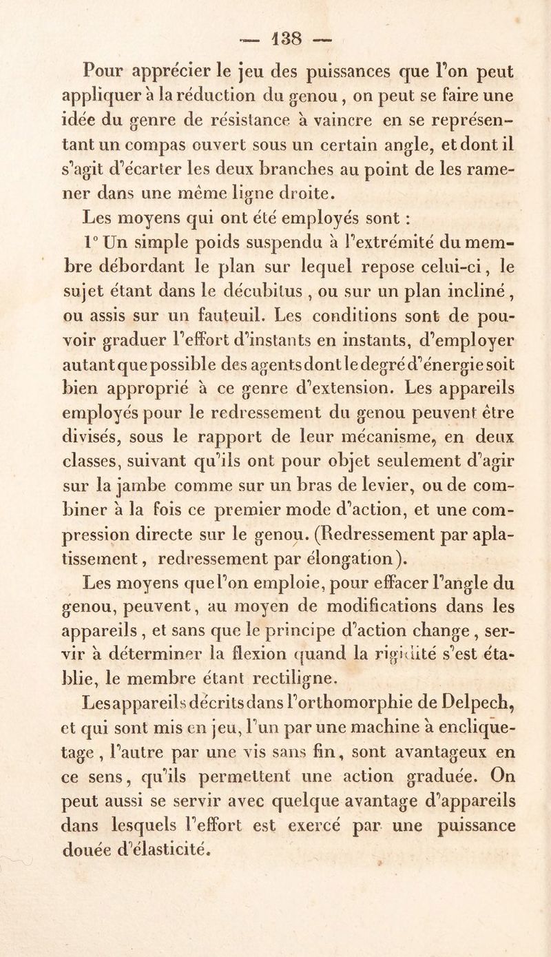 438 — Pour apprécier le jeu des puissances que Ton peut appliquer a la réduction du genou, on peut se faire une idée du genre de résistance a vaincre en se représen- tant un compas ouvert sous un certain angle, et dont il s’agit d’écarter les deux branches au point de les rame- ner dans une même ligne droite. Les moyens qui ont été employés sont : l°Un simple poids suspendu à l’extrémité du mem- bre débordant le plan sur lequel repose celui-ci, le sujet étant dans le décubitus , ou sur un plan incliné, ou assis sur un fauteuil. Les conditions sont de pou- voir graduer Peffort d’instants en instants, d’employer autant que possible des agents dont le degré d’énergie soit bien approprié à ce genre d’extension. Les appareils employés pour le redressement du genou peuvent être divisés, sous le rapport de leur mécanisme, en deux classes, suivant qu’ils ont pour objet seulement d’agir sur la jambe comme sur un bras de levier, ou de com- biner à la fois ce premier mode d’action, et une com- pression directe sur le genou. (Redressement par apla- tissement , redressement par élongation). Les moyens que l’on emploie, pour effacer l’angle du genou, peuvent, au moyen de modifications dans les appareils , et sans que le principe d’action change , ser- vir à déterminer la flexion quand la rigidité s’est éta- blie, le membre étant rectiligne. Lesappareils décrits dans l’orthomorphie de Delpech, et qui sont mis en jeu, l’un par une machine a enclique- tage , l’autre par une vis sans fin, sont avantageux en ce sens, qu’ils permettent une action graduée. On peut aussi se servir avec quelque avantage d’appareils dans lesquels l’effort est exercé par une puissance douée d’élasticité.