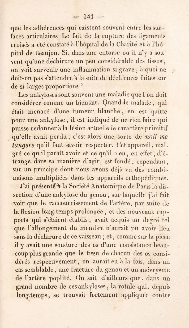 que les adhérences qui existent souvent entre les sur- faces articulaires Le fait de la rupture des ligaments croisés a été constaté a l’hôpital de la Charité et a f hô- pital de Beaujon. Si, dans une entorse ou il n’y a sou- vent qu’une déchirure un peu considérable des tissus , on voit survenir une inflammation si grave, a quoi ne doit-on pas s'attendre a la suite de déchirures faites sur de si larges proportions ? Les ankylosés sont souvent une maladie que Ton doit considérer comme un bienfait. Quand le malade , qui était menacé d’une tumeur blanche, en est quitte pour une ankylosé , il est indiqué de ne rien faire qui puisse redonner a la lésion actuelle le caractère primitif qu’elle avait perdu ; c’est alors une sorte de noli me tangere qu’il faut savoir respecter. Cet appareil, mal- gré ce qu'il paraît avoir et ce qu’il a eu, en effet, d’é- trange dans sa manière d’agir, est fondé, cependant, sur un principe dont nous avons déjà vu des combi- naisons multipliées dans les appareils orthopédiques. J’ai présenté à la Société Anatomique de Paris la dis- section d’une ankylosé du genou, sur laquelle j’ai fait voir que le raccourcissement de l’artère, par suite de la flexion long-temps prolongée , et des nouveaux rap- ports qui s’étaient établis , avait acquis un degré tel que l’allongement du membre n’aurait pu avoir lieu sans la déchirure de ce vaisseau ; et, comme sur la pièce il y avait une soudure des os d’une consistance beau- coup plus grande que le tissu de chacun des os consi- dérés respectivement, on aurait eu à la fois, dans un cas semblable, une fracture du genou et un anévrysme de l’artère poplité. On sait d’ailleurs que, dans un grand nombre de ces ankylosés, la rotule qui, depuis long-temps, se trouvait fortement appliquée contre