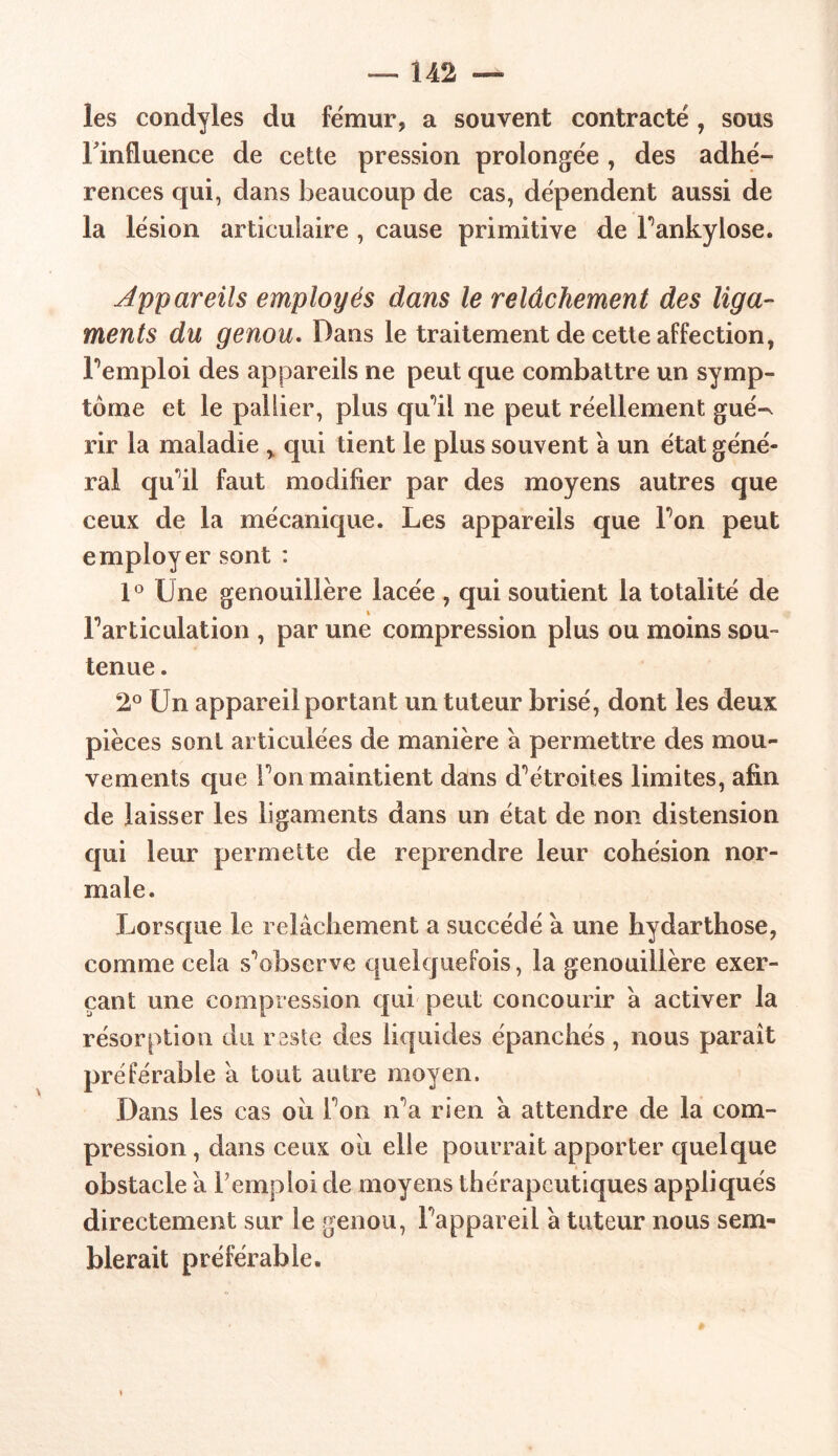 les condyles du fémur, a souvent contracté, sous l'influence de cette pression prolongée , des adhé- rences qui, dans beaucoup de cas, dépendent aussi de la lésion articulaire , cause primitive de Pankylose. Appareils employés dans le relâchement des liga- ments du genou. Dans le traitement de cette affection, Femploi des appareils ne peut que combattre un symp- tôme et le pallier, plus qu’il ne peut réellement gué^ rir la maladie % qui tient le plus souvent à un état géné- ral quil faut modifier par des moyens autres que ceux de la mécanique. Les appareils que Ton peut employer sont : 1° Une genouillère lacée , qui soutient la totalité de t Partieulation , par une compression plus ou moins sou- tenue . 2° Un appareil portant un tuteur brisé, dont les deux pièces sont articulées de manière a permettre des mou- vements que Ton maintient dans d^étroites limites, afin de laisser les ligaments dans un état de non distension qui leur permette de reprendre leur cohésion nor- male. Lorsque le relâchement a succédé â une hydarthose, comme cela s^observe quekjuefois, la genouillère exer- çant une compression qui peut concourir â activer la résorption du reste des liquides épanchés, nous paraît préférable â tout autre moyen. Dans les cas où Ton îPa rien à attendre de la com- pression , dans ceux où elle pourrait apporter quelque obstacle a Fempioi de moyens thérapeutiques appliqués directement sur le genou, Pappareii â tuteur nous sem- blerait préférable.