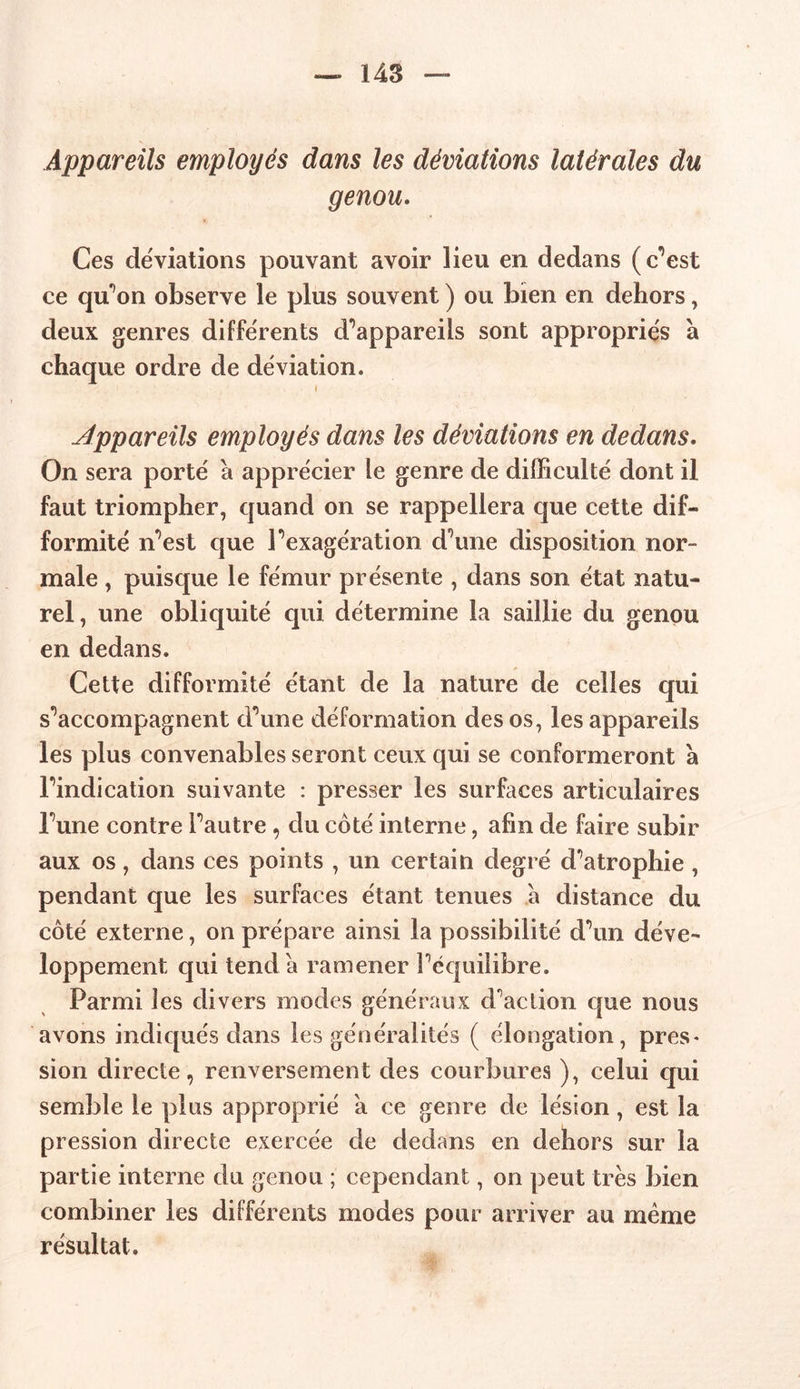 Appareils employés dans les déviations latérales du genou. Ces déviations pouvant avoir lieu en dedans (c’est ce qu’on observe le plus souvent ) ou bien en dehors, deux genres différents d’appareils sont appropriés à chaque ordre de déviation. i Appareils employés dans les déviations en dedans. On sera porté à apprécier le genre de difficulté dont il faut triompher, quand on se rappellera que cette dif- formité n’est que l’exagération d’une disposition nor- male , puisque le fémur présente , dans son état natu- rel, une obliquité qui détermine la saillie du genou en dedans. Cette difformité étant de la nature de celles qui s’accompagnent d’une déformation des os, les appareils les plus convenables seront ceux qui se conformeront à l’indication suivante : presser les surfaces articulaires l’une contre l’autre, du coté interne, afin de faire subir aux os, dans ces points , un certain degré d’atrophie , pendant que les surfaces étant tenues à distance du côté externe, on prépare ainsi la possibilité d’un déve- loppement qui tend a ramener l’équilibre. Parmi les divers modes généraux d’action que nous avons indiqués dans les généralités ( élongation, près* sion directe, renversement des courbures ), celui qui semble le plus approprié a ce genre de lésion, est la pression directe exercée de dedans en dehors sur la partie interne du genou ; cependant, on peut très bien combiner les différents modes pour arriver au même résultat.