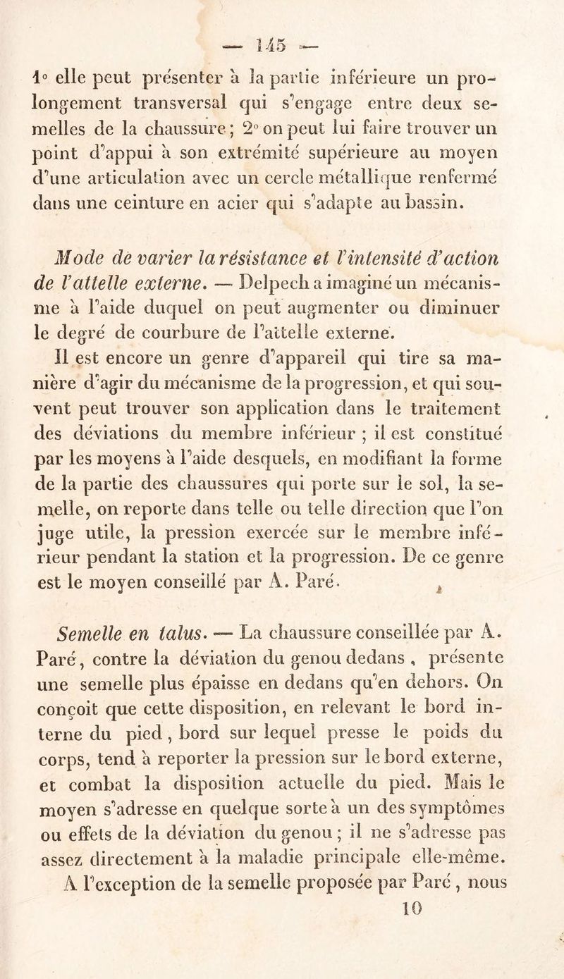 — 145 — 1° elle peut présenter à la partie inferieure un pro- longement transversal qui s'engage entre deux se- melles de la chaussure ; 2° on peut lui faire trouver un point d’appui à son extrémité supérieure au moyen d’une articulation avec un cercle métallique renfermé dans une ceinture en acier qui s'adapte au bassin. Mode de varier la résistance et Yintensité d'action de Vattelle externe. — Delpech a imaginé un mécanis- me à Faide duquel on peut augmenter ou diminuer le degré de courbure de Fattelie externe. Il est encore un genre d’appareil qui tire sa ma- nière d’agir du mécanisme de la progression, et qui sou- vent peut trouver son application dans le traitement des déviations du membre inférieur ; il est constitué par les moyens a Faide desquels, en modifiant la forme de la partie des chaussures qui porte sur le sol, la se- melle, on reporte dans telle ou telle direction que l'on juge utile, la pression exercée sur le membre infé- rieur pendant la station et la progression. De ce genre est le moyen conseillé par A. Paré. Semelle en talus. — La chaussure conseillée par A. Paré, contre la déviation du genou dedans , présente une semelle plus épaisse en dedans qu’en dehors. On conçoit que cette disposition, en relevant le bord in- terne du pied , bord sur lequel presse le poids du corps, tend a reporter la pression sur le bord externe, et combat la disposition actuelle du pied. Blais le moyen s’adresse en quelque sorte à un des symptômes ou effets de la déviation du genou ; il ne s’adresse pas assez directement a la maladie principale elle-même. A l’exception de la semelle proposée par Paré , nous