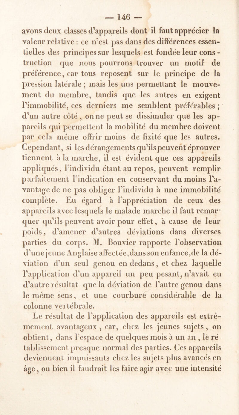 avons deux classes d’appareils dont il faut apprécier la valeur relative : ce n’est pas dans des différences essen- tielles des principes sur lesquels est fondée leur cons- truction que nous pourrons trouver un motif de préférence, car tous reposent sur le principe de la pression latérale ; mais les uns permettant le mouve- ment du membre, tandis que les autres en exigent l’immobilité, ces derniers me semblent préférables ; d\m autre côté, on ne peut se dissimuler que les ap- pareils qui permettent la mobilité du membre doivent par cela meme offrir moins de fixité que les autres. Cependant, si les dérangements qu'ils peuvent éprouver tiennent à la marche, il est évident que ces appareils appliqués, l 'individu étant au repos, peuvent remplir parfaitement l’indication en conservant du moins L'a- vantage de ne pas obliger L'individu à une immobilité complète. Eu égard a Lappréciation de ceux des appareils avec lesquels le malade marche il faut remar- quer qu'ils peuvent avoir pour effet, à cause de leur poids, d’amener d’autres déviations dans diverses parties du corps. M. Bouvier rapporte Lobservation d’une jeune Anglaise affectée,dans son enfance,de la dé- viation d’un seul genou en dedans, et chez laquelle l’application d’un appareil un peu pesant^ n’avait eu d’autre résultat que la déviation de l’autre genou dans le meme sens, et une courbure considérable de la colonne vertébrale. Le résultat de l’application des appareils est extrê- mement avantageux , car, chez les jeunes sujets , on obtient, dans l’espace de quelques mois à un an , le ré tablissement presque normal des parties. Ces appareils deviennent impuissants chez les sujets plus avancés en âge ? ou bien il faudrait les faire agir avec une intensité