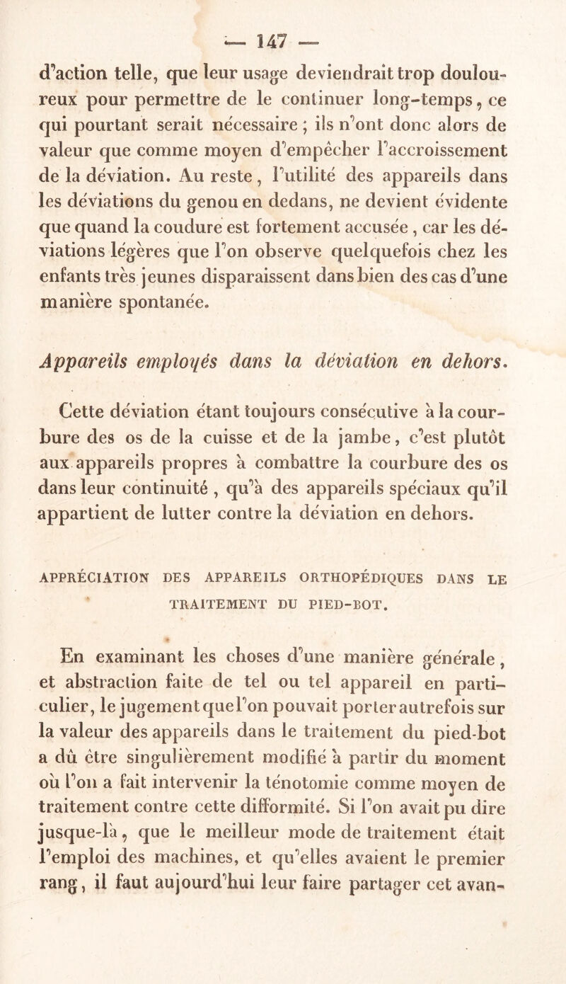 (Faction telle, que leur usage deviendrait trop doulou- reux pour permettre de le continuer long-temps , ce qui pourtant serait nécessaire ; ils n’ont donc alors de valeur que comme moyen d’empêcher Faccroissement de la déviation. Au reste, Futilité des appareils dans les déviations du genou en dedans, ne devient évidente que quand la coudure est fortement accusée , car les dé- viations légères que Fon observe quelquefois chez les enfants très jeunes disparaissent dans bien des cas d’une manière spontanée. Appareils emploies dans la déviation en dehors. Cette déviation étant toujours consécutive à la cour- bure des os de la cuisse et de la jambe, c’est plutôt aux appareils propres à combattre la courbure des os dans leur continuité , qu’à des appareils spéciaux qu’il appartient de lutter contre la déviation en dehors. APPRÉCIATION DES APPAREILS ORTHOPÉDIQUES DANS LE TRAITEMENT DU PIED-BOT. En examinant les choses d’une manière générale, et abstraction faite de tel ou tel appareil en parti- culier, le jugement quel’on pouvait porter autrefois sur la valeur des appareils dans le traitement du pied-bot a dû être singulièrement modifié a partir du moment ou Fon a fait intervenir la ténotomie comme moyen de traitement contre cette difformité. Si Fon avait pu dire jusque-là, que le meilleur mode de traitement était l’emploi des machines, et qu’elles avaient le premier rang, il faut aujourd’hui leur faire partager cet avan-
