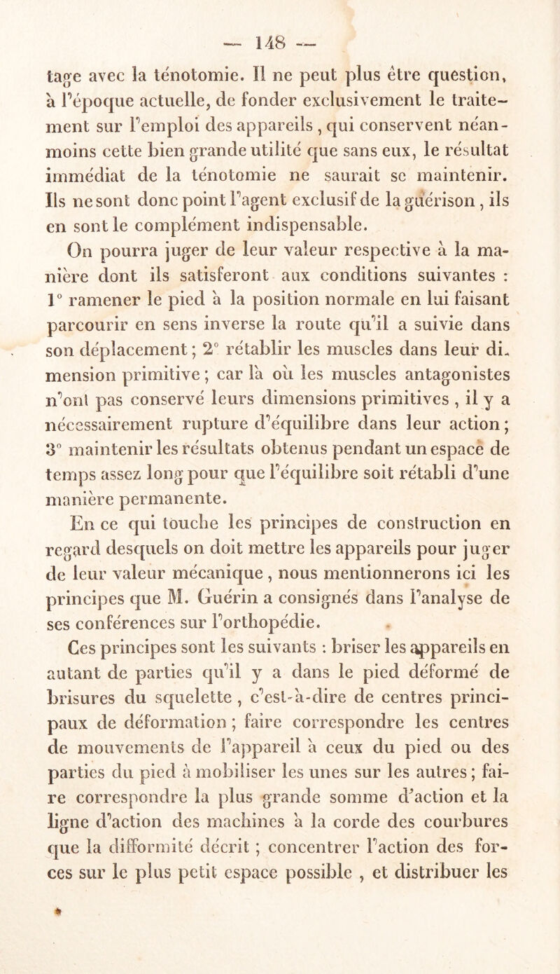 tage avec îa ténotomie. Il ne peut plus être question» à l’époque actuelle, de fonder exclusivement le traite- ment sur Femploi des appareils , qui conservent néan- moins cette bien grande utilité que sans eux, le résultat immédiat de la ténotomie ne saurait se maintenir. Ils ne sont donc point Fagent exclusif de la guérison, iis en sont le complément indispensable. On pourra juger de leur valeur respective à la ma- nière dont ils satisferont aux conditions suivantes : 1° ramener le pied a la position normale en lui faisant parcourir en sens inverse la route qu’il a suivie dans son déplacement ; 2° rétablir les muscles dans leur di- mension primitive ; car Fa ou les muscles antagonistes n’ont pas conservé leurs dimensions primitives , il y a nécessairement rupture d’équilibre dans leur action ; 3° maintenir les résultats obtenus pendant un espace de temps assez long pour que l’équilibre soit rétabli d’une manière permanente. En ce qui touche les principes de construction en regard desquels on doit mettre les appareils pour juger de leur valeur mécanique , nous mentionnerons ici les principes que M. Guérin a consignés dans l’analyse de ses conférences sur l’orthopédie. Ces principes sont les suivants : briser les appareils en autant de parties qu’il y a dans le pied déformé de brisures du squelette , c’est-à-dire de centres princi- paux de déformation ; faire correspondre les centres de mouvements de l’appareil a ceux du pied ou des parties du pied à mobiliser les unes sur les autres ; fai- re correspondre la plus grande somme diction et la ligne d’action des machines a îa corde des courbures que la difformité décrit ; concentrer Faction des for- ces sur le plus petit espace possible , et distribuer les