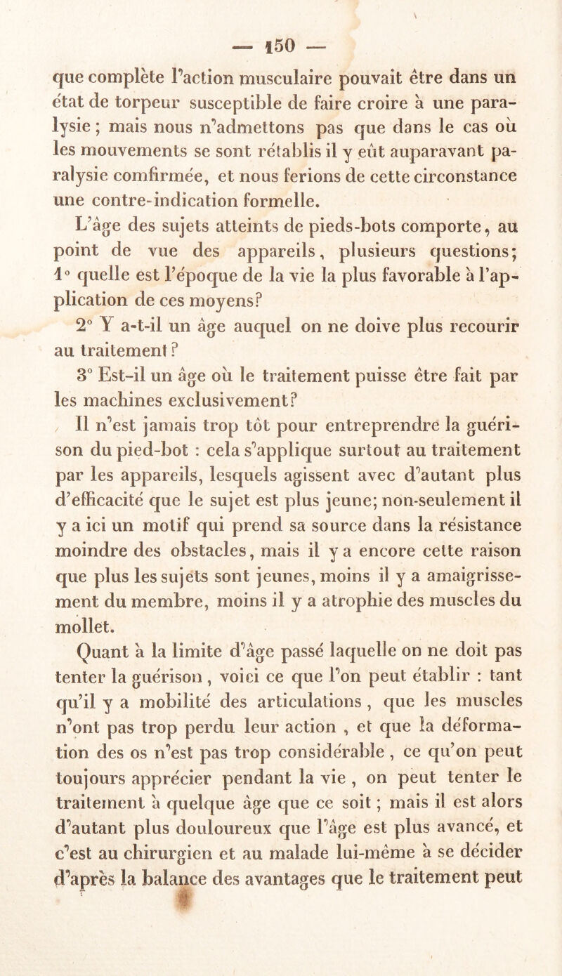 — f 50 — que complète Faction musculaire pouvait être dans un état de torpeur susceptible de faire croire à une para- lysie ; mais nous m’admettons pas que dans le cas oii les mouvements se sont rétablis il y eût auparavant pa- ralysie comfirmée, et nous ferions de cette circonstance une contre-indication formelle. L'âge des sujets atteints de pieds-bots comporte, au point de vue des appareils, plusieurs questions; 1° quelle est l’époque de la vie la plus favorable à l’ap- plication de ces moyens? 2° Y a-t-il un âge auquel on ne doive plus recourir au traitement ? 3° Est-il un âge où le traitement puisse être fait par les machines exclusivement? / 11 n’est jamais trop tôt pour entreprendre la guéri- son du pied-bot : cela supplique surtout au traitement par les appareils, lesquels agissent avec doutant plus d’efficacité que le sujet est plus jeune; non-seulement il y a ici un motif qui prend sa source dans la résistance moindre des obstacles, mais il y a encore cette raison que plus les sujets sont jeunes, moins il y a amaigrisse- ment du membre, moins il y a atrophie des muscles du mollet. Quant â la limite d'âge passé laquelle on ne doit pas tenter la guérison , voici ce que Fon peut établir : tant qu’il y a mobilité des articulations , que les muscles n’ont pas trop perdu leur action , et que la déforma- tion des os n’est pas trop considérable , ce qu’on peut toujours apprécier pendant la vie , on peut tenter le traitement â quelque âge que ce soit ; mais il est alors doutant plus douloureux que Fâge est plus avancé, et c’est au chirurgien et au malade lui-même â se décider d’après la balance des avantages que le traitement peut