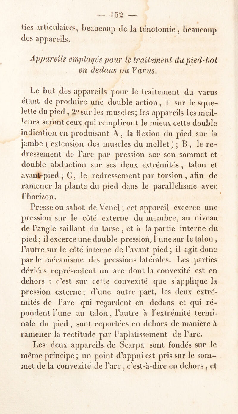 lies articulaires, beaucoup de la ténotomie 9 beaucoup des appareils. Appareils employés pour le trailement du pied-bot en dedans ou Varus. Le but des appareils pour le traitement du varus étant de produire une double action, 1° sur le sque- lette du pied 5 2°sur les muscles; les appareils les meil- leurs seront ceux qui rempliront le mieux cette double indication en produisant A , la flexion du pied sur la jambe (extension des muscles du mollet) ; B , le re- dressement de Parc par pression sur son sommet et double abduction sur ses deux extrémités , talon et avant-pied ; G, le redressement par torsion , afin de ramener la plante du pied dans le parallélisme avec l’horizon. Presse ou sabot de Venel ; cet appareil excerce une pression sur le côté externe du membre, au niveau de l’angle saillant du tarse, et a la partie interne du pied ; il excerce une double pression, Lune sur le talon , l’autre sur le côté interne de l’avant-pied ; il agit donc par le mécanisme des pressions latérales. Les parties déviées représentent un arc dont la convexité est en dehors : c’est sur cette convexité que s’applique la pression externe ; d’une autre part, les deux extré- mités de Tare qui regardent en dedans et qui ré- pondent l’une au talon, l’autre a l’extrémité termi- nale du pied, sont reportées en dehors de manière à ramener la rectitude par l’aplatissement de l’arc. Les deux appareils de Scarpa sont fondés sur le meme principe ; un point d’appui est pris sur le som- met de la convexité de l’arc, c’est-à-dire en dehors , et