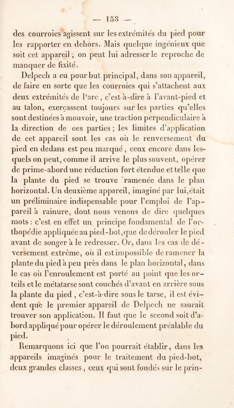des courroies agissent sur les extrémités du pied pour les rapporter en dehors. Mais quelque ingénieux que soit cet appareil, on peut lui adresser le reproche de manquer de fixité. Delpech a eu pour but principal, dans son appareil, de faire en sorte que les courroies qui s’attachent aux deux extrémités de Parc, c’ es ta-dire a Favant-pied et au talon, exerçassent toujours sur les parties qu’elles sont destinées a mouvoir, une traction perpendiculaire a la direction de oes parties ; les limites d’application de cet appareil sont les cas ou le renversement du pied en dedans est peu marqué , ceux encore dans les- quels on peut, comme il arrive le plus souvent, opérer de prime-abord une réduction fort étendue et telle que la plante du pied se trouve ramenée dans le plan horizontal. Un deuxième appareil, imaginé par lui,était un préliminaire indispensable pour l’emploi de l’ap- pareil a rainure, dont nous venons de dire quelques mots : c’est en effet un principe fondamental de l’or- thopédie appliquée au pied-bot,que de dérouler le pied avant de songer a le redresser. Or, dans les cas de dé- versement extrême, oii il est impossible de ramener la plante du pied à peu près dans le pian horizontal, dans le cas oii l’enroulement est porté au point que les or- teils et le métatarse sont couchés d’avant en arrière sous la plante du pied , c’est-à-dire sous le tarse, il est évi- dent que le premier appareil de Delpech ne saurait trouver son application. Il faut que le second soit d’a- bord appliqué pour opérer le déroulement préalable du pied. Remarquons ici que l’on pourrait établir, dans les appareils imaginés pour le traitement du pied-bot, deux grandes classes , ceux qui sont fondés sur le pria-