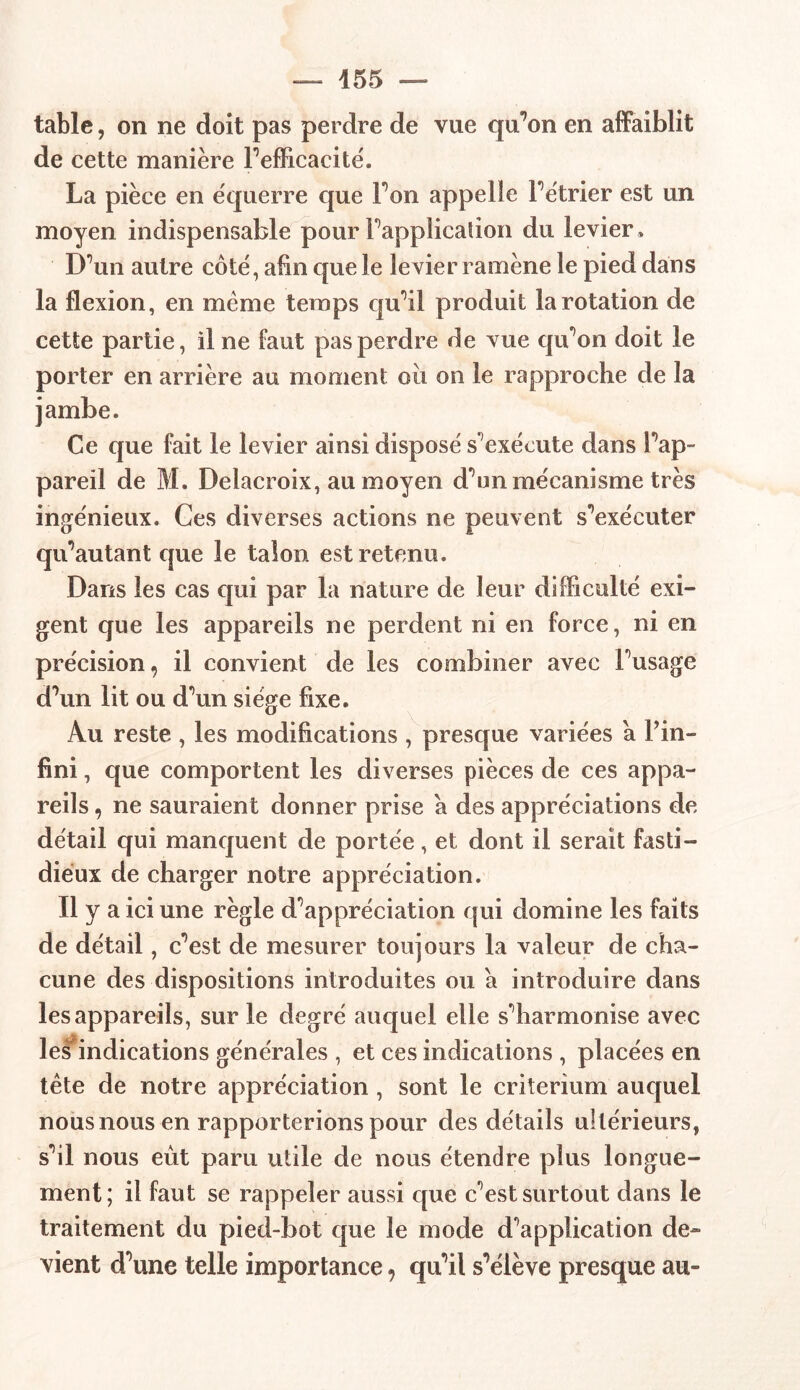 table, on ne doit pas perdre de vue qu’on en affaiblit de cette manière Inefficacité. La pièce en équerre que Fon appelle Fétrier est un moyen indispensable pour inapplication du levier » DVin autre côté, afin que le levier ramène le pied dans la flexion, en même temps cpFil produit la rotation de cette partie, il ne faut pas perdre de vue qiFon doit le porter en arrière au moment où on le rapproche de la jambe. Ce que fait le levier ainsi disposé s exécute dans Fap- pareil de M. Delacroix, au moyen dùm mécanisme très ingénieux. Ces diverses actions ne peuvent s'exécuter queutant que le talon est retenu. Dans les cas qui par la nature de leur difficulté exi- gent que les appareils ne perdent ni en force, ni en précision, il convient de les combiner avec Fusage dffin lit ou dffin siège fixe. Au reste , les modifications , presque variées a Fin- fini , que comportent les diverses pièces de ces appa- reils , ne sauraient donner prise a des appréciations de détail qui manquent de portée, et dont il serait fasti- dieux de charger notre appréciation. Il y a ici une règle d'appréciation qui domine les faits de détail, c’est de mesurer toujours la valeur de cha- cune des dispositions introduites ou a introduire dans les appareils, sur le degré auquel elle sliarmonise avec les indications générales , et ces indications , placées en tête de notre appréciation, sont le critérium auquel nous nous en rapporterions pour des détails ultérieurs, sùl nous eût paru utile de nous étendre plus longue- ment; il faut se rappeler aussi que c’est surtout dans le traitement du pied-bot que le mode duplication de- vient d^une telle importance, qu’il s^élève presque au-