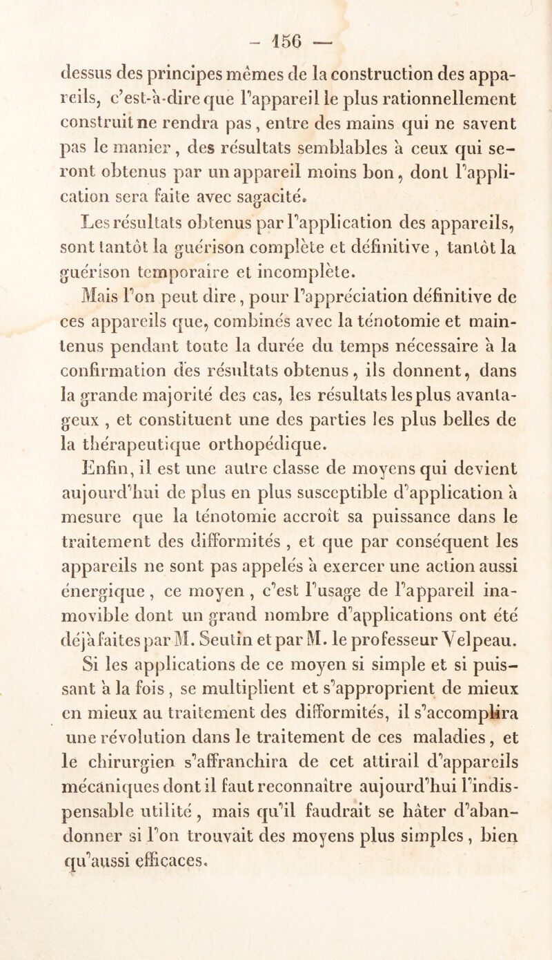 dessus des principes memes de la construction des appa- reils, c’est-à-dire que l’appareil le plus rationnellement construit ne rendra pas , entre des mains qui ne savent pas le manier, des résultats semblables a ceux qui se- ront obtenus par un appareil moins bon, dont Inappli- cation sera faite avec sagacité* Les résultats obtenus par Inapplication des appareils, sont tantôt la guérison complète et définitive , tantôt la guérison temporaire et incomplète. Mais Ton peut dire, pour l’appréciation définitive de ces appareils que, combinés avec la ténotomie et main- tenus pendant toute la durée du temps nécessaire a la confirmation des résultats obtenus , ils donnent, dans la grande majorité des cas, les résultats les plus avanta- geux , et constituent une des parties les plus belles de la thérapeutique orthopédique. Enfin, il est une autre classe de moyens qui devient aujourd'hui de plus en plus susceptible duplication a mesure que la ténotomie accroît sa puissance dans le traitement des difformités , et que par conséquent les appareils ne sont pas appelés a exercer une action aussi énergique , ce moyen , c’est l’usage de l’appareil ina- movible dont un grand nombre d’applications ont été déjà faites par M. Seutin et par M. le professeur Velpeau. Si les applications de ce moyen si simple et si puis- sant a la fois , se multiplient et s’approprient de mieux en mieux au traitement des difformités, il s’accomplira une révolution dans le traitement de ces maladies, et le chirurgien s’affranchira de cet attirail d’appareils mécaniques dont il faut reconnaître aujourd’hui l’indis- pensable utilité, mais qu’il faudrait se hâter d’aban- donner si l’on trouvait des moyens plus simples , bien qu’aussi efficaces.