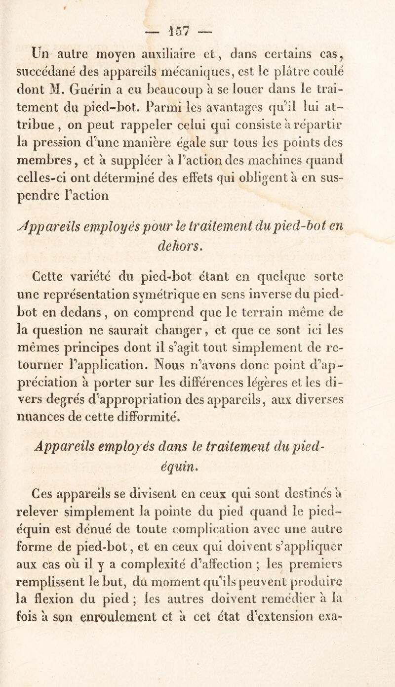 — 457 — Un autre moyen auxiliaire et, dans certains cas, succédané des appareils mécaniques, est le plâtre coulé dont M. Guérin a eu beaucoup â se louer dans le trai- tement du pied-bot. Parmi les avantages qu'il lui at- tribue , on peut rappeler celui qui consiste â répartir la pression d’une manière égale sur tous les points des membres, et â suppléer â Faction des machines quand celles-ci ont déterminé des effets qui obligent à en sus- pendre Faction Appareils employés pour le traitement du pied-hot en dehors. Cette variété du pied-bot étant en quelque sorte une représentation symétrique en sens inverse du pied- bot en dedans, on comprend que le terrain même de la question ne saurait changer, et que ce sont ici les mêmes principes dont il s’agit tout simplement de re- tourner Fapplication. Nous r’avons donc point d’ap- préciation â porter sur les différences légères et les di- vers degrés d’appropriation des appareils, aux diverses nuances de cette difformité. Appareils employés dans le traitement du pied- équin» Ces appareils se divisent en ceux qui sont destinés â relever simplement la pointe du pied quand le pied- équin est dénué de toute complication avec une autre forme de pied-bot, et en ceux qui doivent s’appliquer aux cas oii il y a complexité d’affection ; les premiers remplissent le but, du moment qu’ils peuvent produire la flexion du pied ; les autres doivent remédier â la fois à son enroulement et â cet état d’extension exa-