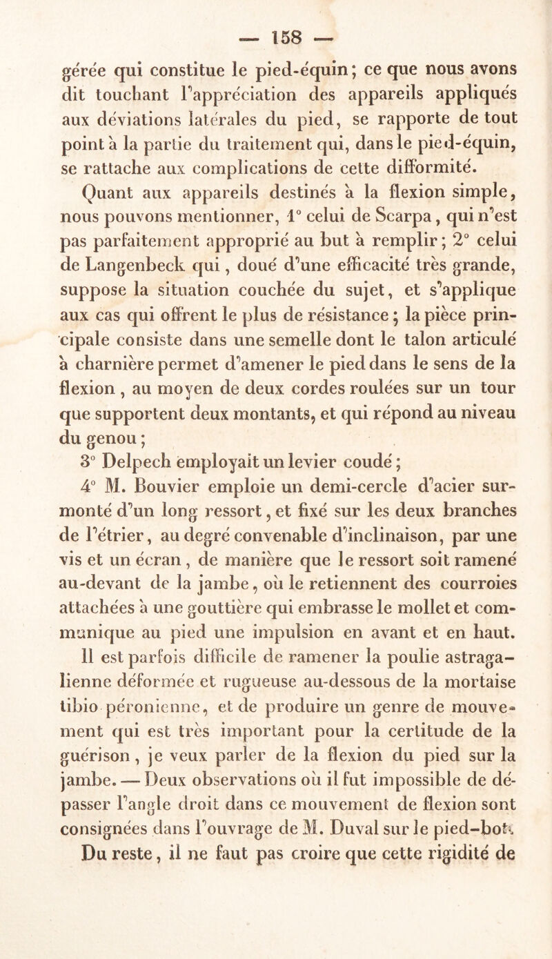 gérée qui constitue le pied-équin ; ce que nous avons dit touchant Pappre'ciation des appareils appliqués aux déviations latérales du pied, se rapporte de tout pointa la partie du traitement qui, dans le pied-équin, se rattache aux complications de cette difformité. Quant aux appareils destinés a la flexion simple, nous pouvons mentionner, 1° celui de Scarpa, qui n^est pas parfaitement approprié au but à remplir; 2° celui de Langenbeck qui, doué d^une efficacité très grande, suppose la situation couchée du sujet, et supplique aux cas qui offrent le plus de résistance ; la pièce prin- cipale consiste dans une semelle dont le talon articulé à charnière permet d'amener le pied dans le sens de la flexion , au moyen de deux cordes roulées sur un tour que supportent deux montants, et qui répond au niveau du genou ; 3° Delpech employait un levier coudé ; 4° M. Bouvier emploie un demi-cercle d^acier sur- monté d^un long ressort 5 et fixé sur les deux branches de Pétrier, au degré convenable dÙnclinaison, par une vis et un écran , de manière que le ressort soit ramené au-devant de la jambe, où le retiennent des courroies attachées a une gouttière qui embrasse le mollet et com- munique au pied une impulsion en avant et en haut. 11 est parfois difficile de ramener la poulie astraga- lienne déformée et rugueuse au-dessous de la mortaise tibio péronienne, et de produire un genre de moine® ment qui est très important pour la certitude de la guérison, je veux parler de la flexion du pied sur la jambe. —* Deux observations où il fut impossible de dé- passer Fangle droit dans ce mouvement de flexion sont consignées dans Pouvrage de M. Duval sur le pied-boti Du reste, il ne faut pas croire que cette rigidité de