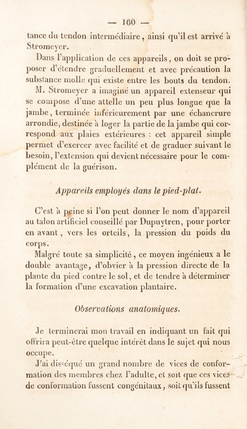 tance du tendon intermediaire 9 ainsi qu 'il est arrivé a Stromeyer. Dans Inapplication de ces appareils, on doit se pro- poser cl étendre graduellement et avec précaution la substance molle qui existe entre les bouts du tendon. M. Stromeyer a imaginé un appareil extenseur qui se compose d’une attelle un peu plus longue que la jambe, terminée inférieurement par une échancrure arrondie, destinée à loger la partie de la jambe qui cor- respond aux plaies extérieures : cet appareil simple permet d’exercer avec facilité et de graduer suivant le besoin, l’extension qui devient nécessaire pour le com- plément de la guérison. Appareils employés dans le pied-plat. C’est a peine si l’on peut donner le nom d’appareil au talon artificiel conseillé par Dupuytren, pour porter en avant , vers les orteils, la pression du poids du corps. Malgré toute sa simplicité 9 ce moyen ingénieux a le double avantagej d’obvier à la pression directe de la plante du pied contre le sol, et de tendre à déterminer la formation d’une excavation plantaire. Observations anatomiques. Je terminerai mon travail en indiquant un fait qui offrira peut-être quelque intérêt dans le sujet qui nous occupe. J'ai disséqué un grand nombre de vices de confor- mation des membres chez l’adulte, et soit que ces vices de conformation fussent congénitaux, soit qu’ils fussent